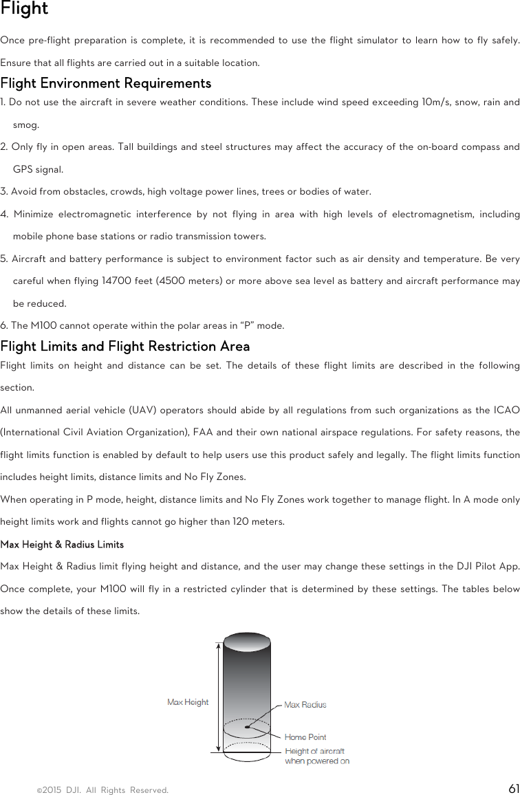 ©2015 DJI. All Rights Reserved.                                                                         61 Flight Once pre-flight preparation is complete, it is recommended to use the flight simulator to learn how to fly safely. Ensure that all flights are carried out in a suitable location.   Flight Environment Requirements   1. Do not use the aircraft in severe weather conditions. These include wind speed exceeding 10m/s, snow, rain and smog.  2. Only fly in open areas. Tall buildings and steel structures may affect the accuracy of the on-board compass and GPS signal.   3. Avoid from obstacles, crowds, high voltage power lines, trees or bodies of water.   4. Minimize electromagnetic interference by not flying in area with high levels of electromagnetism, including mobile phone base stations or radio transmission towers.   5. Aircraft and battery performance is subject to environment factor such as air density and temperature. Be very careful when flying 14700 feet (4500 meters) or more above sea level as battery and aircraft performance may be reduced.   6. The M100 cannot operate within the polar areas in “P” mode.   Flight Limits and Flight Restriction Area   Flight limits on height and distance can be set. The details of these flight limits are described in the following section.  All unmanned aerial vehicle (UAV) operators should abide by all regulations from such organizations as the ICAO (International Civil Aviation Organization), FAA and their own national airspace regulations. For safety reasons, the flight limits function is enabled by default to help users use this product safely and legally. The flight limits function includes height limits, distance limits and No Fly Zones.   When operating in P mode, height, distance limits and No Fly Zones work together to manage flight. In A mode only height limits work and flights cannot go higher than 120 meters.   Max Height &amp; Radius Limits   Max Height &amp; Radius limit flying height and distance, and the user may change these settings in the DJI Pilot App. Once complete, your M100 will fly in a restricted cylinder that is determined by these settings. The tables below show the details of these limits.  