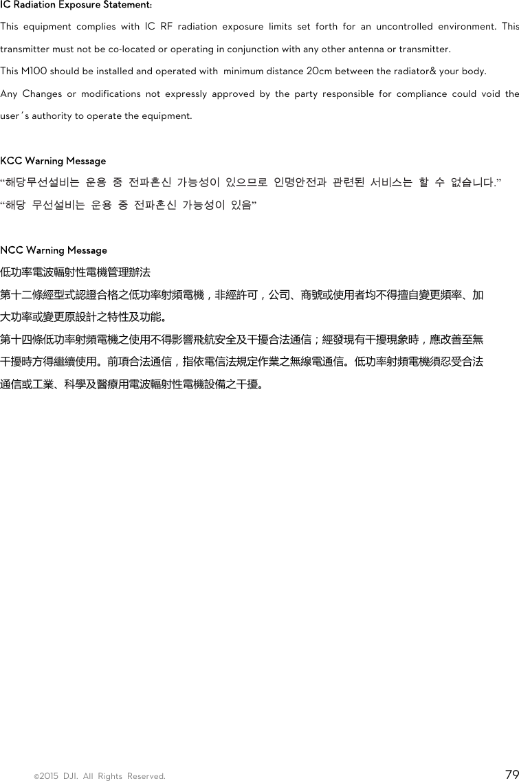 ©2015 DJI. All Rights Reserved.                                                                         79  IC Radiation Exposure Statement:   This equipment complies with IC RF radiation exposure limits set forth for an uncontrolled environment. This transmitter must not be co-located or operating in conjunction with any other antenna or transmitter. This M100 should be installed and operated with  minimum distance 20cm between the radiator&amp; your body. Any Changes or modifications not expressly approved by the party responsible for compliance could void the user’s authority to operate the equipment.  KCC Warning Message “해당무선설비는  운용  중  전파혼신  가능성이  있으므로  인명안전과  관련된  서비스는  할  수  없습니다.”  “해당  무선설비는  운용  중  전파혼신  가능성이  있음”  NCC Warning Message 低功率電波輻射性電機管理辦法 第十二條經型式認證合格之低功率射頻電機，非經許可，公司、商號或使用者均不得擅自變更頻率、加 大功率或變更原設計之特性及功能。 第十四條低功率射頻電機之使用不得影響飛航安全及干擾合法通信；經發現有干擾現象時，應改善至無 干擾時方得繼續使用。前項合法通信，指依電信法規定作業之無線電通信。低功率射頻電機須忍受合法 通信或工業、科學及醫療用電波輻射性電機設備之干擾。    