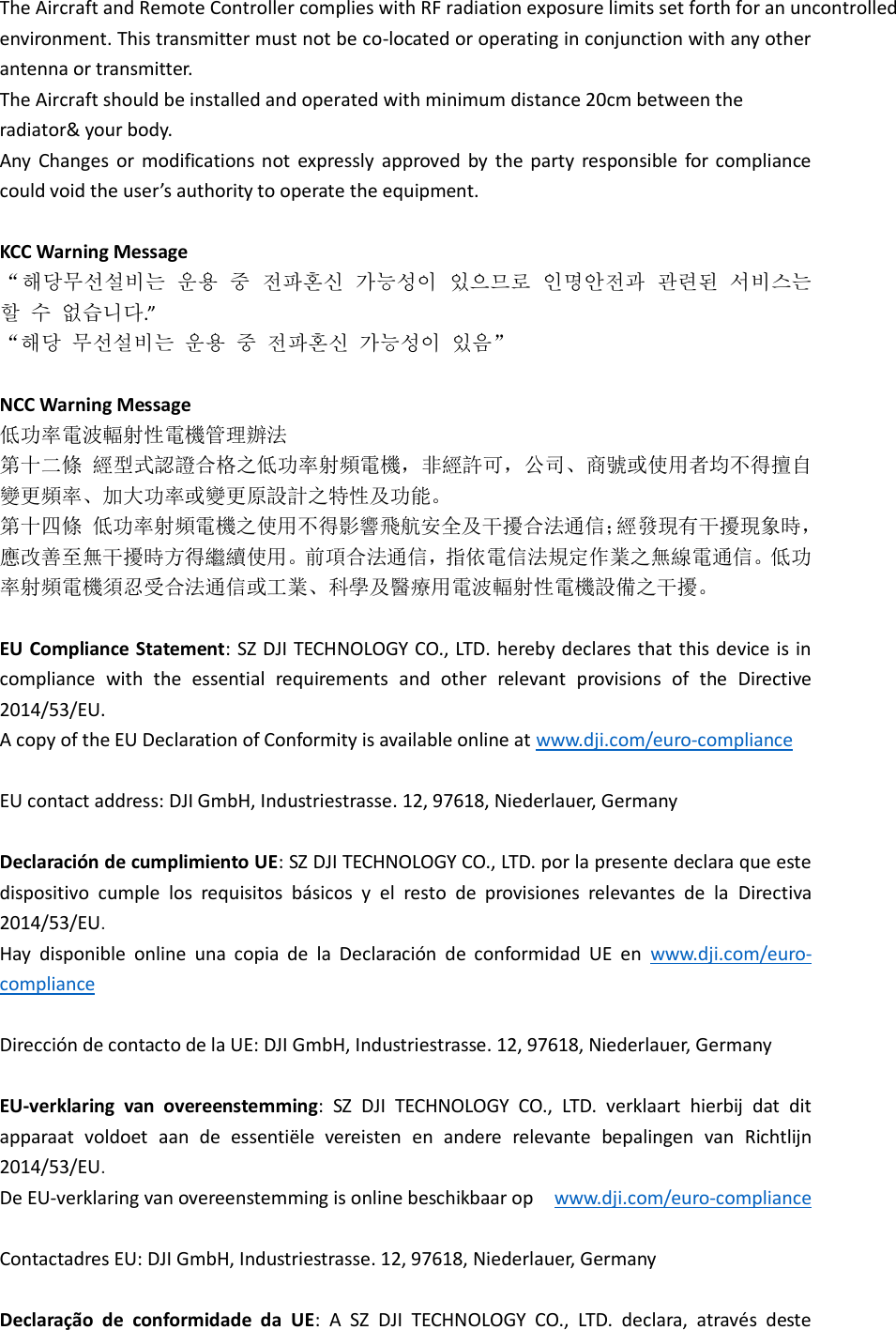 The Aircraft and Remote Controller complies with RF radiation exposure limits set forth for an uncontrolled environment. This transmitter must not be co-located or operating in conjunction with any other antenna or transmitter. The Aircraft should be installed and operated with minimum distance 20cm between the radiator&amp; your body. Any  Changes  or  modifications  not  expressly  approved  by  the  party  responsible  for  compliance could void the user’s authority to operate the equipment.  KCC Warning Message “해당무선설비는 운용 중 전파혼신 가능성이 있으므로 인명안전과 관련된 서비스는 할 수 없습니다.”   “해당 무선설비는 운용 중 전파혼신 가능성이 있음”  NCC Warning Message 低功率電波輻射性電機管理辦法 第十二條 經型式認證合格之低功率射頻電機，非經許可，公司、商號或使用者均不得擅自變更頻率、加大功率或變更原設計之特性及功能。 第十四條 低功率射頻電機之使用不得影響飛航安全及干擾合法通信；經發現有干擾現象時，應改善至無干擾時方得繼續使用。前項合法通信，指依電信法規定作業之無線電通信。低功率射頻電機須忍受合法通信或工業、科學及醫療用電波輻射性電機設備之干擾。  EU Compliance Statement: SZ DJI TECHNOLOGY CO., LTD. hereby declares that this device is in compliance  with  the  essential  requirements  and  other  relevant  provisions  of  the  Directive 2014/53/EU. A copy of the EU Declaration of Conformity is available online at www.dji.com/euro-compliance  EU contact address: DJI GmbH, Industriestrasse. 12, 97618, Niederlauer, Germany    Declaración de cumplimiento UE: SZ DJI TECHNOLOGY CO., LTD. por la presente declara que este dispositivo  cumple  los  requisitos  básicos  y  el  resto  de  provisiones  relevantes  de  la  Directiva 2014/53/EU.   Hay  disponible  online  una  copia  de  la  Declaración  de  conformidad  UE  en www.dji.com/euro-compliance  Dirección de contacto de la UE: DJI GmbH, Industriestrasse. 12, 97618, Niederlauer, Germany  EU-verklaring  van  overeenstemming:  SZ  DJI  TECHNOLOGY  CO.,  LTD.  verklaart  hierbij  dat  dit apparaat  voldoet  aan  de  essentiële  vereisten  en  andere  relevante  bepalingen  van  Richtlijn 2014/53/EU.   De EU-verklaring van overeenstemming is online beschikbaar op   www.dji.com/euro-compliance  Contactadres EU: DJI GmbH, Industriestrasse. 12, 97618, Niederlauer, Germany  Declaração  de  conformidade  da  UE:  A  SZ  DJI  TECHNOLOGY  CO.,  LTD.  declara,  através  deste 