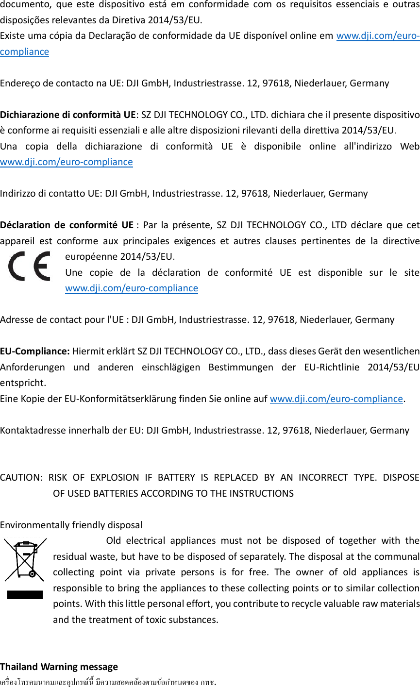 documento,  que  este  dispositivo  está  em  conformidade  com  os  requisitos  essenciais  e  outras disposições relevantes da Diretiva 2014/53/EU.   Existe uma cópia da Declaração de conformidade da UE disponível online em www.dji.com/euro-compliance  Endereço de contacto na UE: DJI GmbH, Industriestrasse. 12, 97618, Niederlauer, Germany  Dichiarazione di conformità UE: SZ DJI TECHNOLOGY CO., LTD. dichiara che il presente dispositivo è conforme ai requisiti essenziali e alle altre disposizioni rilevanti della direttiva 2014/53/EU.   Una  copia  della  dichiarazione  di  conformità  UE  è  disponibile  online  all&apos;indirizzo  Web www.dji.com/euro-compliance  Indirizzo di contatto UE: DJI GmbH, Industriestrasse. 12, 97618, Niederlauer, Germany  Déclaration  de  conformité  UE :  Par  la  présente,  SZ DJI  TECHNOLOGY  CO.,  LTD  déclare  que  cet appareil  est  conforme  aux  principales  exigences  et  autres  clauses  pertinentes  de  la  directive européenne 2014/53/EU.   Une  copie  de  la  déclaration  de  conformité  UE  est  disponible  sur  le  site www.dji.com/euro-compliance  Adresse de contact pour l&apos;UE : DJI GmbH, Industriestrasse. 12, 97618, Niederlauer, Germany  EU-Compliance: Hiermit erklärt SZ DJI TECHNOLOGY CO., LTD., dass dieses Gerät den wesentlichen Anforderungen  und  anderen  einschlägigen  Bestimmungen  der  EU-Richtlinie  2014/53/EU entspricht.   Eine Kopie der EU-Konformitätserklärung finden Sie online auf www.dji.com/euro-compliance.  Kontaktadresse innerhalb der EU: DJI GmbH, Industriestrasse. 12, 97618, Niederlauer, Germany   CAUTION:  RISK  OF  EXPLOSION  IF  BATTERY  IS  REPLACED  BY  AN  INCORRECT  TYPE.  DISPOSE                         OF USED BATTERIES ACCORDING TO THE INSTRUCTIONS  Environmentally friendly disposal                                   Old  electrical  appliances  must  not  be  disposed  of  together  with  the residual waste, but have to be disposed of separately. The disposal at the communal collecting  point  via  private  persons  is  for  free.  The  owner  of  old  appliances  is responsible to bring the appliances to these collecting points or to similar collection points. With this little personal effort, you contribute to recycle valuable raw materials and the treatment of toxic substances.   Thailand Warning message   . 