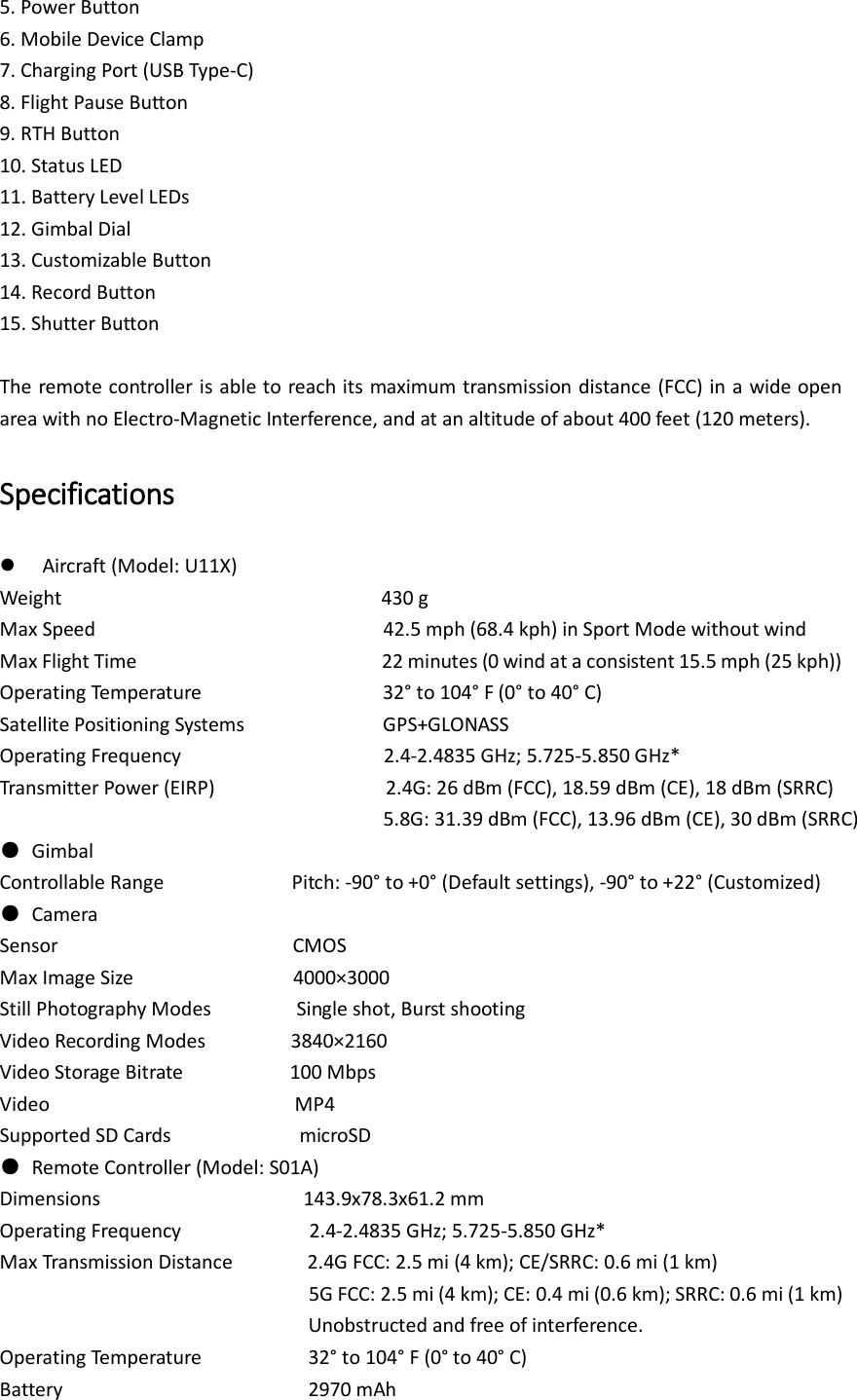 5. Power Button 6. Mobile Device Clamp 7. Charging Port (USB Type-C) 8. Flight Pause Button 9. RTH Button 10. Status LED 11. Battery Level LEDs 12. Gimbal Dial 13. Customizable Button 14. Record Button 15. Shutter Button  The remote controller is able to reach its maximum transmission distance (FCC) in a wide open area with no Electro-Magnetic Interference, and at an altitude of about 400 feet (120 meters).   Specifications  Aircraft (Model: U11X) Weight                              430 g Max Speed                                                      42.5 mph (68.4 kph) in Sport Mode without wind Max Flight Time                                              22 minutes (0 wind at a consistent 15.5 mph (25 kph)) Operating Temperature                                  32° to 104° F (0° to 40° C) Satellite Positioning Systems                          GPS+GLONASS Operating Frequency                                    2.4-2.4835 GHz; 5.725-5.850 GHz* Transmitter Power (EIRP)                2.4G: 26 dBm (FCC), 18.59 dBm (CE), 18 dBm (SRRC)                                     5.8G: 31.39 dBm (FCC), 13.96 dBm (CE), 30 dBm (SRRC) ●  Gimbal Controllable Range                        Pitch: -90° to +0° (Default settings), -90° to +22° (Customized) ●  Camera Sensor                        CMOS Max Image Size                          4000×3000 Still Photography Modes             Single shot, Burst shooting Video Recording Modes            3840×2160   Video Storage Bitrate           100 Mbps Video                        MP4 Supported SD Cards             microSD ●  Remote Controller (Model: S01A) Dimensions                   143.9x78.3x61.2 mm Operating Frequency                    2.4-2.4835 GHz; 5.725-5.850 GHz* Max Transmission Distance        2.4G FCC: 2.5 mi (4 km); CE/SRRC: 0.6 mi (1 km)                                  5G FCC: 2.5 mi (4 km); CE: 0.4 mi (0.6 km); SRRC: 0.6 mi (1 km) Unobstructed and free of interference. Operating Temperature               32° to 104° F (0° to 40° C) Battery                       2970 mAh 