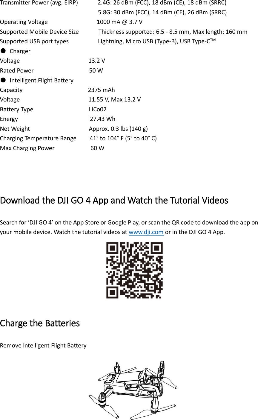 Transmitter Power (avg. EIRP)        2.4G: 26 dBm (FCC), 18 dBm (CE), 18 dBm (SRRC)                                   5.8G: 30 dBm (FCC), 14 dBm (CE), 26 dBm (SRRC) Operating Voltage                          1000 mA @ 3.7 V Supported Mobile Device Size            Thickness supported: 6.5 - 8.5 mm, Max length: 160 mm Supported USB port types               Lightning, Micro USB (Type-B), USB Type-CTM ●  Charger Voltage                     13.2 V Rated Power                                  50 W ●  Intelligent Flight Battery Capacity                    2375 mAh Voltage                     11.55 V, Max 13.2 V Battery Type                                  LiCo02 Energy                       27.43 Wh Net Weight                                    Approx. 0.3 lbs (140 g) Charging Temperature Range     41° to 104° F (5° to 40° C) Max Charging Power                      60 W Download the DJI GO 4 App and Watch the Tutorial Videos Search for ‘DJI GO 4’ on the App Store or Google Play, or scan the QR code to download the app on your mobile device. Watch the tutorial videos at www.dji.com or in the DJI GO 4 App.  Charge the Batteries Remove Intelligent Flight Battery  