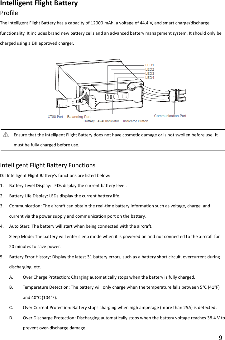 9  Intelligent Flight Battery Profile                                                       The Intelligent Flight Battery has a capacity of 12000 mAh, a voltage of 44.4 V, and smart charge/discharge functionality. It includes brand new battery cells and an advanced battery management system. It should only be charged using a DJI approved charger.  Ensure that the Intelligent Flight Battery does not have cosmetic damage or is not swollen before use. It must be fully charged before use.  Intelligent Flight Battery Functions DJI Intelligent Flight Battery’s functions are listed below: 1. Battery Level Display: LEDs display the current battery level. 2. Battery Life Display: LEDs display the current battery life. 3. Communication: The aircraft can obtain the real-time battery information such as voltage, charge, and current via the power supply and communication port on the battery. 4. Auto Start: The battery will start when being connected with the aircraft. Sleep Mode: The battery will enter sleep mode when it is powered on and not connected to the aircraft for 20 minutes to save power. 5. Battery Error History: Display the latest 31 battery errors, such as a battery short circuit, overcurrent during discharging, etc. A. Over Charge Protection: Charging automatically stops when the battery is fully charged. B. Temperature Detection: The battery will only charge when the temperature falls between 5°C (41°F) and 40°C (104°F). C. Over Current Protection: Battery stops charging when high amperage (more than 25A) is detected. D. Over Discharge Protection: Discharging automatically stops when the battery voltage reaches 38.4 V to prevent over-discharge damage. 