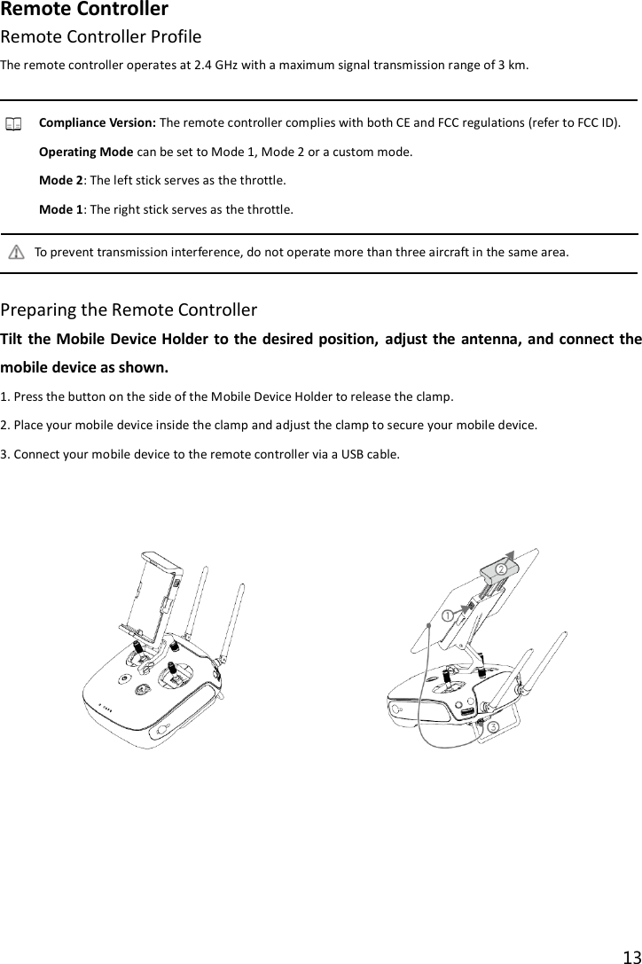 13  Remote Controller Remote Controller Profile The remote controller operates at 2.4 GHz with a maximum signal transmission range of 3 km.  Compliance Version: The remote controller complies with both CE and FCC regulations (refer to FCC ID). Operating Mode can be set to Mode 1, Mode 2 or a custom mode. Mode 2: The left stick serves as the throttle. Mode 1: The right stick serves as the throttle. To prevent transmission interference, do not operate more than three aircraft in the same area.  Preparing the Remote Controller Tilt the  Mobile Device Holder to the  desired  position,  adjust the  antenna,  and  connect the mobile device as shown. 1. Press the button on the side of the Mobile Device Holder to release the clamp. 2. Place your mobile device inside the clamp and adjust the clamp to secure your mobile device. 3. Connect your mobile device to the remote controller via a USB cable.             