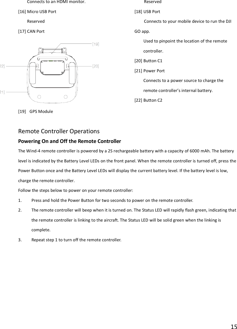 15  Connects to an HDMI monitor. [16] Micro USB Port Reserved [17] CAN Port Reserved [18] USB Port Connects to your mobile device to run the DJI GO app. [19]   GPS Module Used to pinpoint the location of the remote controller. [20] Button C1 [21] Power Port Connects to a power source to charge the remote controller’s internal battery. [22] Button C2   Remote Controller Operations Powering On and Off the Remote Controller The Wind-4 remote controller is powered by a 2S rechargeable battery with a capacity of 6000 mAh. The battery level is indicated by the Battery Level LEDs on the front panel. When the remote controller is turned off, press the Power Button once and the Battery Level LEDs will display the current battery level. If the battery level is low, charge the remote controller. Follow the steps below to power on your remote controller: 1. Press and hold the Power Button for two seconds to power on the remote controller. 2. The remote controller will beep when it is turned on. The Status LED will rapidly flash green, indicating that the remote controller is linking to the aircraft. The Status LED will be solid green when the linking is complete. 3. Repeat step 1 to turn off the remote controller. 