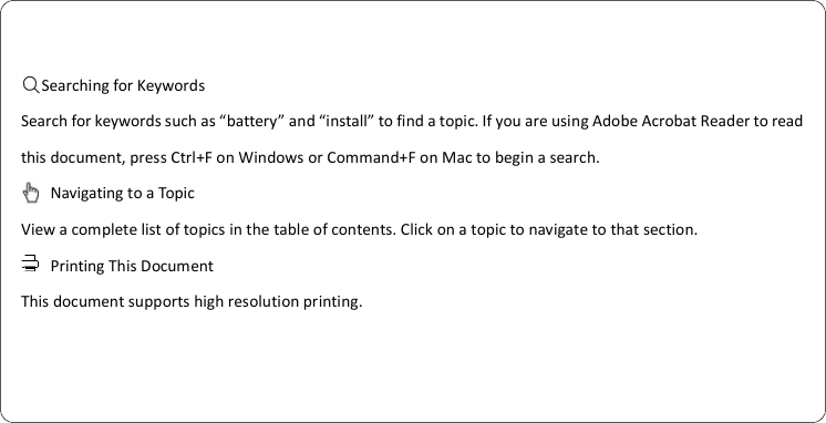                      Searching for Keywords Search for keywords such as “battery” and “install” to find a topic. If you are using Adobe Acrobat Reader to read this document, press Ctrl+F on Windows or Command+F on Mac to begin a search.     Navigating to a Topic View a complete list of topics in the table of contents. Click on a topic to navigate to that section.   Printing This Document This document supports high resolution printing.    