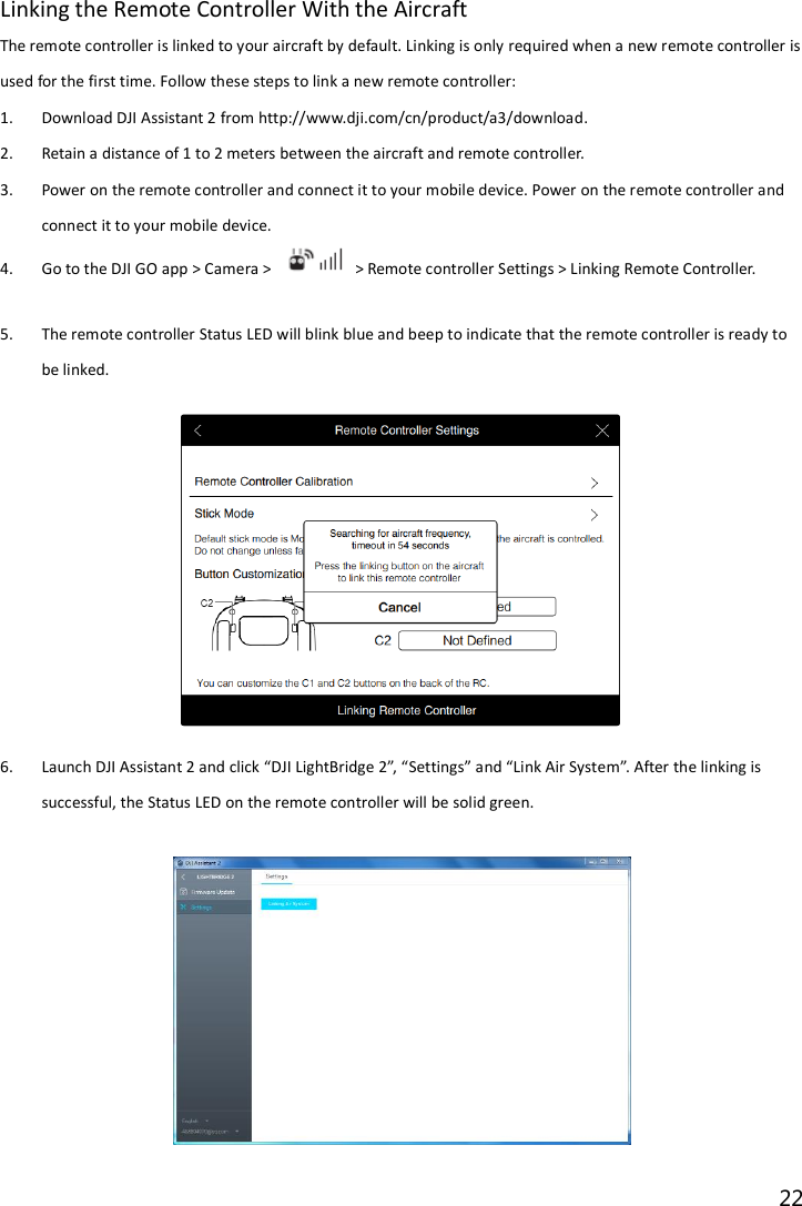 22  Linking the Remote Controller With the Aircraft The remote controller is linked to your aircraft by default. Linking is only required when a new remote controller is used for the first time. Follow these steps to link a new remote controller: 1. Download DJI Assistant 2 from http://www.dji.com/cn/product/a3/download. 2. Retain a distance of 1 to 2 meters between the aircraft and remote controller. 3. Power on the remote controller and connect it to your mobile device. Power on the remote controller and connect it to your mobile device.   4. Go to the DJI GO app &gt; Camera &gt;    &gt; Remote controller Settings &gt; Linking Remote Controller.  5. The remote controller Status LED will blink blue and beep to indicate that the remote controller is ready to be linked.  6. Launch DJI Assistant 2 and click “DJI LightBridge 2”, “Settings” and “Link Air System”. After the linking is successful, the Status LED on the remote controller will be solid green.    