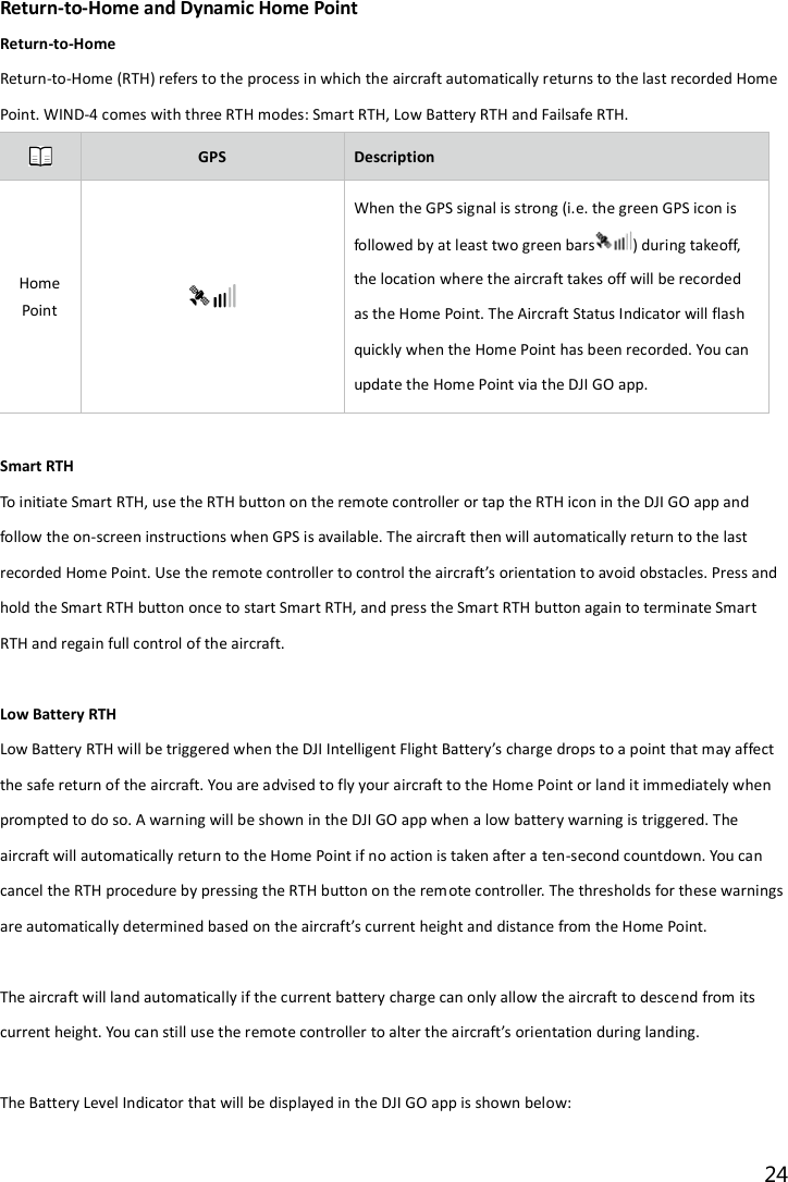 24  Return-to-Home and Dynamic Home Point Return-to-Home Return-to-Home (RTH) refers to the process in which the aircraft automatically returns to the last recorded Home Point. WIND-4 comes with three RTH modes: Smart RTH, Low Battery RTH and Failsafe RTH.  GPS Description Home Point  When the GPS signal is strong (i.e. the green GPS icon is followed by at least two green bars ) during takeoff, the location where the aircraft takes off will be recorded as the Home Point. The Aircraft Status Indicator will flash quickly when the Home Point has been recorded. You can update the Home Point via the DJI GO app.  Smart RTH To initiate Smart RTH, use the RTH button on the remote controller or tap the RTH icon in the DJI GO app and follow the on-screen instructions when GPS is available. The aircraft then will automatically return to the last recorded Home Point. Use the remote controller to control the aircraft’s orientation to avoid obstacles. Press and hold the Smart RTH button once to start Smart RTH, and press the Smart RTH button again to terminate Smart RTH and regain full control of the aircraft.  Low Battery RTH Low Battery RTH will be triggered when the DJI Intelligent Flight Battery’s charge drops to a point that may affect the safe return of the aircraft. You are advised to fly your aircraft to the Home Point or land it immediately when prompted to do so. A warning will be shown in the DJI GO app when a low battery warning is triggered. The aircraft will automatically return to the Home Point if no action is taken after a ten-second countdown. You can cancel the RTH procedure by pressing the RTH button on the remote controller. The thresholds for these warnings are automatically determined based on the aircraft’s current height and distance from the Home Point.  The aircraft will land automatically if the current battery charge can only allow the aircraft to descend from its current height. You can still use the remote controller to alter the aircraft’s orientation during landing.  The Battery Level Indicator that will be displayed in the DJI GO app is shown below: 