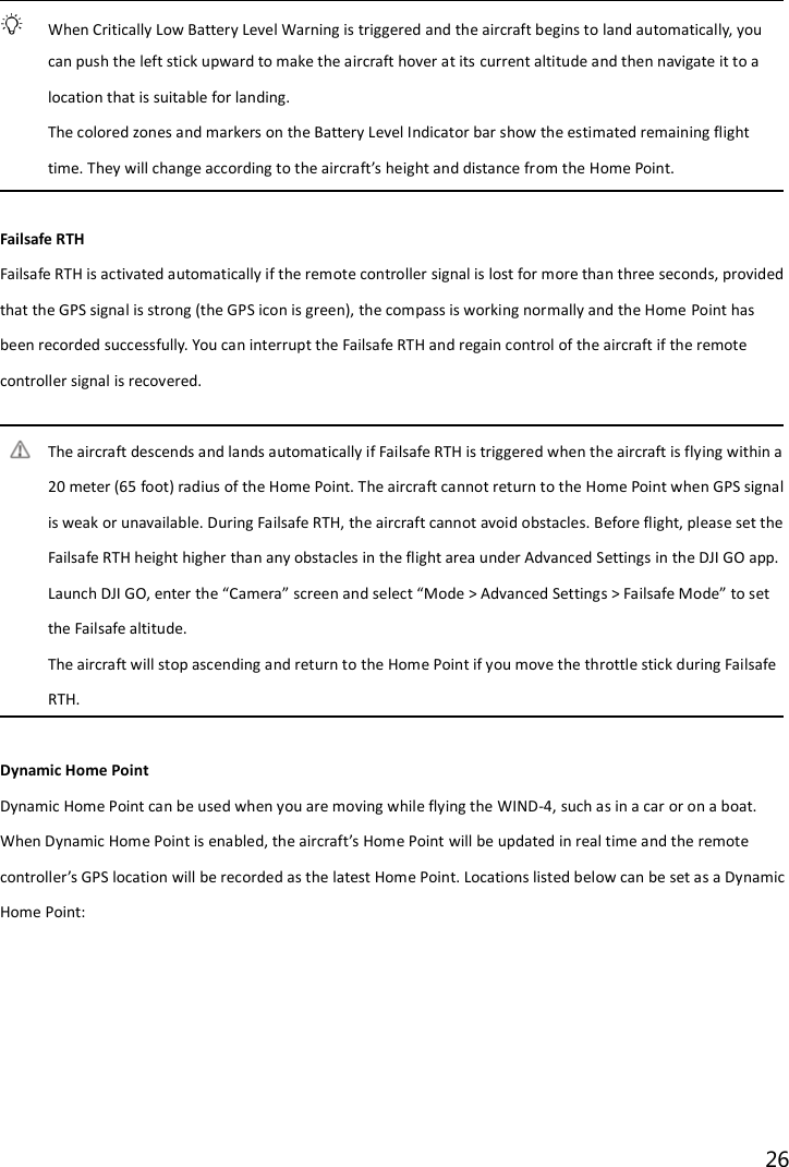 26    When Critically Low Battery Level Warning is triggered and the aircraft begins to land automatically, you can push the left stick upward to make the aircraft hover at its current altitude and then navigate it to a location that is suitable for landing. The colored zones and markers on the Battery Level Indicator bar show the estimated remaining flight time. They will change according to the aircraft’s height and distance from the Home Point.  Failsafe RTH Failsafe RTH is activated automatically if the remote controller signal is lost for more than three seconds, provided that the GPS signal is strong (the GPS icon is green), the compass is working normally and the Home Point has been recorded successfully. You can interrupt the Failsafe RTH and regain control of the aircraft if the remote controller signal is recovered.  The aircraft descends and lands automatically if Failsafe RTH is triggered when the aircraft is flying within a 20 meter (65 foot) radius of the Home Point. The aircraft cannot return to the Home Point when GPS signal is weak or unavailable. During Failsafe RTH, the aircraft cannot avoid obstacles. Before flight, please set the Failsafe RTH height higher than any obstacles in the flight area under Advanced Settings in the DJI GO app. Launch DJI GO, enter the “Camera” screen and select “Mode &gt; Advanced Settings &gt; Failsafe Mode” to set the Failsafe altitude. The aircraft will stop ascending and return to the Home Point if you move the throttle stick during Failsafe RTH.  Dynamic Home Point   Dynamic Home Point can be used when you are moving while flying the WIND-4, such as in a car or on a boat. When Dynamic Home Point is enabled, the aircraft’s Home Point will be updated in real time and the remote controller’s GPS location will be recorded as the latest Home Point. Locations listed below can be set as a Dynamic Home Point: 