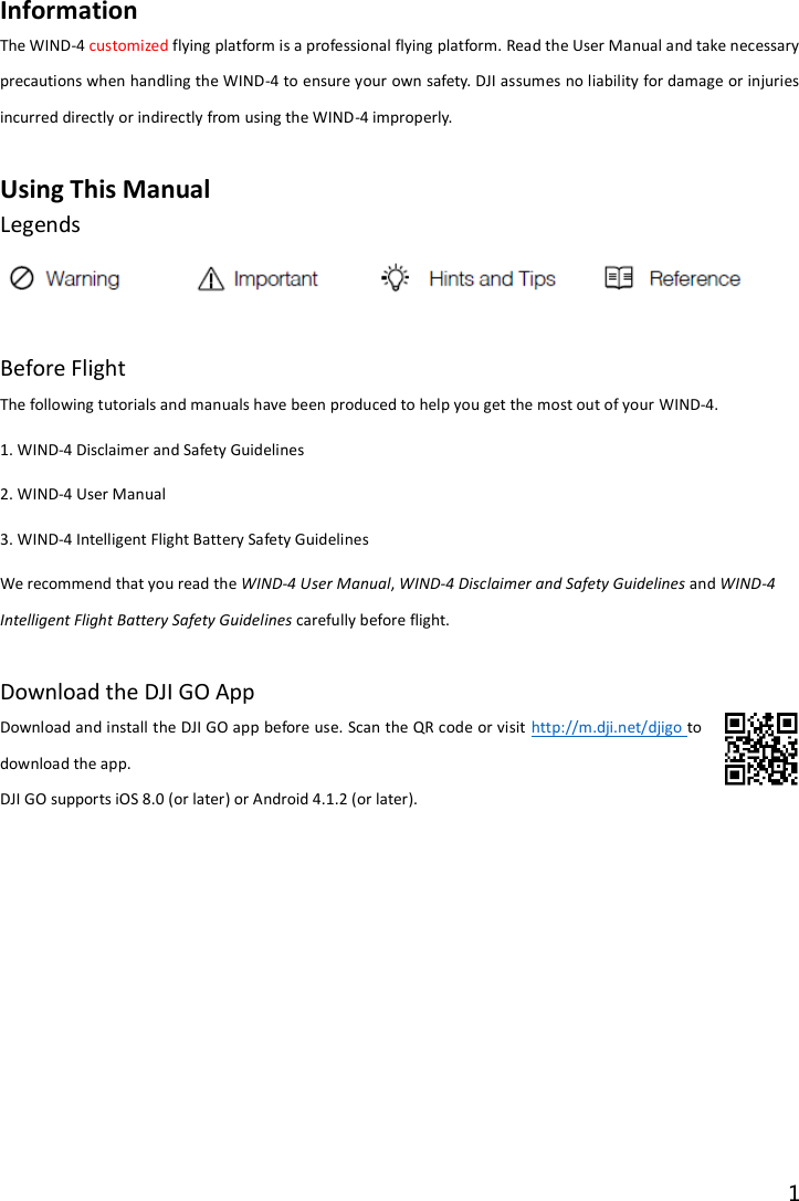 1  Information The WIND-4 customized flying platform is a professional flying platform. Read the User Manual and take necessary precautions when handling the WIND-4 to ensure your own safety. DJI assumes no liability for damage or injuries incurred directly or indirectly from using the WIND-4 improperly.  Using This Manual Legends   Before Flight The following tutorials and manuals have been produced to help you get the most out of your WIND-4. 1. WIND-4 Disclaimer and Safety Guidelines 2. WIND-4 User Manual 3. WIND-4 Intelligent Flight Battery Safety Guidelines We recommend that you read the WIND-4 User Manual, WIND-4 Disclaimer and Safety Guidelines and WIND-4 Intelligent Flight Battery Safety Guidelines carefully before flight.  Download the DJI GO App Download and install the DJI GO app before use. Scan the QR code or visit http://m.dji.net/djigo to download the app.   DJI GO supports iOS 8.0 (or later) or Android 4.1.2 (or later). 