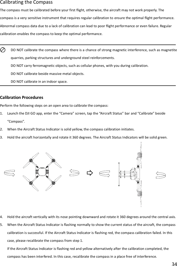 34  Calibrating the Compass The compass must be calibrated before your first flight, otherwise, the aircraft may not work properly. The compass is a very sensitive instrument that requires regular calibration to ensure the optimal flight performance. Abnormal compass data due to a lack of calibration can lead to poor flight performance or even failure. Regular calibration enables the compass to keep the optimal performance.   DO NOT calibrate the compass where there is a chance of strong magnetic interference, such as magnetite quarries, parking structures and underground steel reinforcements. DO NOT carry ferromagnetic objects, such as cellular phones, with you during calibration. DO NOT calibrate beside massive metal objects. DO NOT calibrate in an indoor space.  Calibration Procedures Perform the following steps on an open area to calibrate the compass: 1. Launch the DJI GO app, enter the “Camera” screen, tap the “Aircraft Status” bar and “Calibrate” beside “Compass”. 2. When the Aircraft Status Indicator is solid yellow, the compass calibration initiates. 3. Hold the aircraft horizontally and rotate it 360 degrees. The Aircraft Status Indicators will be solid green.            4. Hold the aircraft vertically with its nose pointing downward and rotate it 360 degrees around the central axis. 5. When the Aircraft Status Indicator is flashing normally to show the current status of the aircraft, the compass calibration is successful. If the Aircraft Status Indicator is flashing red, the compass calibration failed. In this case, please recalibrate the compass from step 1. If the Aircraft Status Indicator is flashing red and yellow alternatively after the calibration completed, the compass has been interfered. In this case, recalibrate the compass in a place free of interference. 
