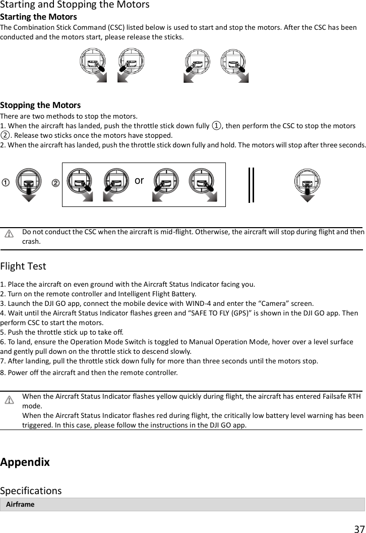 37  Starting and Stopping the Motors Starting the Motors The Combination Stick Command (CSC) listed below is used to start and stop the motors. After the CSC has been conducted and the motors start, please release the sticks.       Stopping the Motors There are two methods to stop the motors. 1. When the aircraft has landed, push the throttle stick down fully ①, then perform the CSC to stop the motors ②. Release two sticks once the motors have stopped. 2. When the aircraft has landed, push the throttle stick down fully and hold. The motors will stop after three seconds.                           Do not conduct the CSC when the aircraft is mid-flight. Otherwise, the aircraft will stop during flight and then crash.  Flight Test 1. Place the aircraft on even ground with the Aircraft Status Indicator facing you. 2. Turn on the remote controller and Intelligent Flight Battery. 3. Launch the DJI GO app, connect the mobile device with WIND-4 and enter the “Camera” screen. 4. Wait until the Aircraft Status Indicator flashes green and “SAFE TO FLY (GPS)” is shown in the DJI GO app. Then perform CSC to start the motors. 5. Push the throttle stick up to take off. 6. To land, ensure the Operation Mode Switch is toggled to Manual Operation Mode, hover over a level surface and gently pull down on the throttle stick to descend slowly. 7. After landing, pull the throttle stick down fully for more than three seconds until the motors stop. 8. Power off the aircraft and then the remote controller.  When the Aircraft Status Indicator flashes yellow quickly during flight, the aircraft has entered Failsafe RTH mode. When the Aircraft Status Indicator flashes red during flight, the critically low battery level warning has been triggered. In this case, please follow the instructions in the DJI GO app.  Appendix Specifications Airframe or