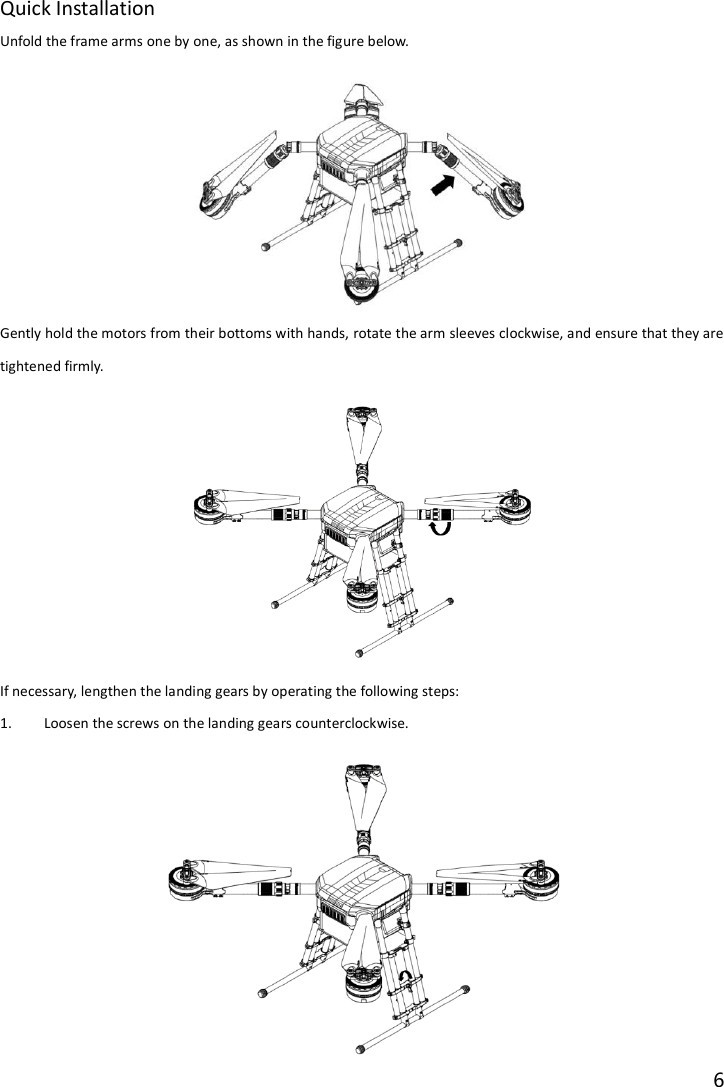 6  Quick Installation Unfold the frame arms one by one, as shown in the figure below.  Gently hold the motors from their bottoms with hands, rotate the arm sleeves clockwise, and ensure that they are tightened firmly.  If necessary, lengthen the landing gears by operating the following steps: 1. Loosen the screws on the landing gears counterclockwise.  