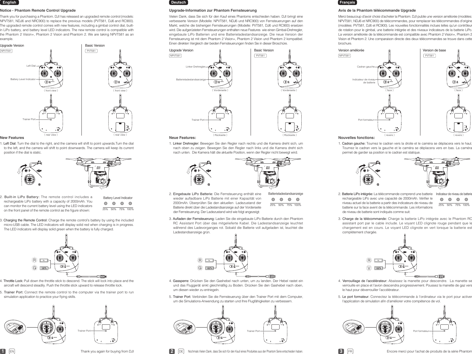 1 2 33Upgrade-Information zur Phantom FernsteuerungVielen Dank, dass Sie sich für den Kauf eines Phantoms entschieden haben. DJI bringt eine verbesserte Version (Modelle: NPVT581, NDJ6 und NRC900) von Fernsteuerungen auf den Markt, welche die bisherigen Fernsteuerungen (Modelle: PVT581, DJ6 und RC900) ersetzen wird. Die aufgerüsteten Fernsteuerungen enthalten neue Features  wie einen Gimbal-Drehregler, eingebaute LiPo Batterien und eine Batterieladestandsanzeige. Die neue Version der Fernsteuerung ist mit dem Phantom 2 Vision+, Phantom 2 Vision und Phantom 2 kompatibel. Einen direkten Vergleich der beiden Fernsteuerungen nden Sie in dieser Broschüre.Avis de la Phantom télécommande UpgradeMerci beaucoup d’avoir choisi d&apos;acheter la Phantom. DJI publie une version améliorée (modèles: NPVT581, NDJ6 et NRC900) de télécommandes, pour remplacer les télécommandes d’origine (modèles: PVT581, DJ6 et RC900). Les nouvelles fonctionnalités inclues telles qu&apos;un contrôleur de rotation pour le gimbal, une batterie intégrée et des niveaux indicateurs de la batterie LiPo. La version améliorée de la télécommande est compatible avec Phantom 2 Vision+, Phantom 2 Vision et Phantom 2. Une comparaison directe des deux télécommandes se trouve dans cette brochure.4. Gassperre: Drücken Sie den Gashebel nach unten, um zu landen. Der Hebel rastet ein und das Fluggerät sinkt gleichmäßig zu Boden. Drücken Sie den Gashebel nach oben, um diesen wieder zu entriegeln.5. Trainer Port: Verbinden Sie die Fernsteuerung über den Trainer Port mit dem Computer, um die Simulations-Anwendung zu starten und Ihre Flugfähigkeiten zu verbessern.4. Verrouillage de l’accélérateur: Abaissez la manette pour descendre.  La manette se verrouille en place et l’avion descendra progressivement. Poussez la manette de gaz vers le haut pour déverrouiller l’accélérateur.5. Le port formateur: Connectez la télécommande à l’ordinateur via le port pour activer l&apos;application de simulation an d&apos;améliorer votre compétence de vol.Nochmals Vielen Dank, dass Sie sich für den Kauf eines Produktes aus der Phantom Serie entschieden haben.Encore merci pour l’achat de produits de la série PhantomLinker Drehregler Cadran gaucheBatterieladestandsanzeige Indicateur de niveau de batterie（Vorderseite） （face）（Vorderseite） （face）Trainer Port Port formateur（Rückseite） （revers）（Rückseite） （revers）Trainer Port Port formateurNotice - Phantom Remote Control UpgradeThank you for purchasing a Phantom. DJI has released an upgraded remote control (models: NPVT581, NDJ6 and NRC900) to replace the previous models (PVT581, DJ6 and RC900). The upgraded remote control comes with new features, including a gimbal control dial, built-in LiPo battery, and battery level LED indicators. The new remote control is compatible with the Phantom 2 Vision+, Phantom 2 Vision and Phantom 2. We are taking NPVT581 as an example. Neue Features:1. Linker Drehregler: Bewegen Sie den Regler nach rechts und die Kamera dreht sich, um nach oben zu zeigen. Bewegen Sie den Regler nach links und die Kamera dreht sich nach unten.  Die Kamera hält die aktuelle Position, wenn der Regler nicht bewegt wird.   Nouvelles fonctions:1. Cadran gauche: Tournez le cadran vers la droite et le caméra se déplacera vers le haut. Tournez le cadran vers la gauche et le caméra se déplacera vers en bas. La caméra permet de garder sa position si le cadran est statique.    New Features1. Left Dial: Turn the dial to the right, and the camera will shift to point upwards.Turn the dial to the left, and the camera will shift to point downwards. The camera will keep its current position if the dial is static.4. Throttle Lock: Pull down the throttle stick to descend. The stick will lock into place and the aircraft will descend steadily. Push the throttle stick upward to release throttle lock. 5. Trainer Port: Connect the remote control to the computer via the trainer port to run simulation application to practice your ying skills.Thank you again for buying from DJIUpgrade VersionLeft DialBattery Level Indicator（front view） （front view）Trainer Port（rear view）（rear view）3. Auaden der Fernsteuerung: Laden Sie die eingebaute LiPo Batterie durch den Phantom RC Assistant Port über das mitgelieferte Kabel. Die Ladestandsanzeige leuchtet während des Ladevorganges rot. Sobald die Batterie voll aufgeladen ist, leuchtet die Ladestandsanzeige grün.3. Charge de  la télécommande: Charge la batterie LiPo intégrée avec le Phantom RC assistant port par le cable include. Le voyant LED clignote rouge pendant que le chargement est en cours. Le voyant LED clignote en vert lorsque la batterie est complètement chargée.2. Eingebaute LiPo Batterie: Die Fernsteuerung enthält eine wieder aufladbare LiPo Batterie mit einer Kapazität von 2000mAh. Überprüfen Sie den aktuellen  Ladezustand der Batterie direkt über die Ladestandsanzeige auf der Vorderseite der Fernsteuerung. Der Ladezustand wird wie folgt angezeigt: 2. Batterie LiPo intégrée: La télécommande comprend une batterie rechargeable LiPo avec une capacité de 2000mAh. Vérier le niveau actuel de la batterie a partir des indicateurs de niveau de batterie sur la face avent de la télécommande. Les informations de niveau de batterie sont indiqués comme suit:Batterieladestandsanzeige25％ 50％ 75％ 100％Indicateur de niveau de batterie25％ 50％ 75％ 100％3. Charging the Remote Control: Charge the remote control’s battery by using the included micro-USB cable. The LED indicators will display solid red when charging is in progress. The LED indicators will display solid green when the battery is fully charged.2.  Built-in LiPo Battery: The remote control includes a rechargeable LiPo battery with a capacity of 2000mAh. You can monitor the current battery level using the LED indicators on the front panel of the remote control as the gure shown:Battery Level Indicator25％ 50％ 75％ 100％Trainer PortEN DE FRBasic VersionEnglish Deutsch  FrançaisNPVT581 PVT581 Upgrade Version Basic VersionNPVT581 PVT581Version de baseVersion amélioréeNPVT581 PVT581