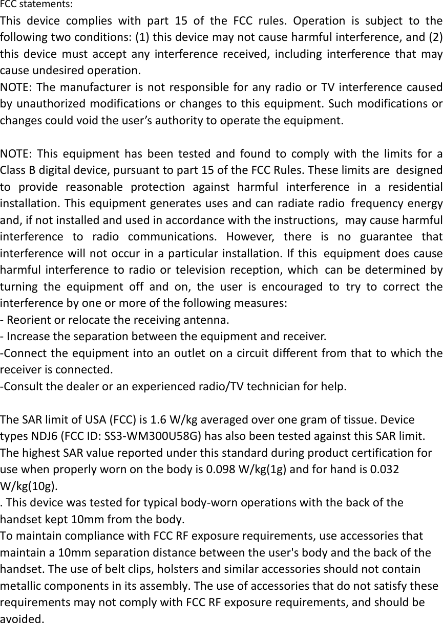 FCC statements: This device complies with part 15 of the FCC rules. Operation is subject to the following two conditions: (1) this device may not cause harmful interference, and (2) this  device must accept any interference received, including interference that may cause undesired operation.  NOTE: The manufacturer is not responsible for any radio or TV interference caused by unauthorized modifications or changes to this equipment. Such modifications or changes could void the user’s authority to operate the equipment.  NOTE: This equipment has been tested and found to comply with the limits for a Class B digital device, pursuant to part 15 of the FCC Rules. These limits are designed to provide reasonable protection against harmful interference in a residential installation. This equipment generates uses and can radiate radio frequency energy and, if not installed and used in accordance with the instructions, may cause harmful interference to radio communications. However, there is no guarantee that interference will not occur in a particular installation. If this equipment does cause harmful interference to radio or television reception, which can be determined by turning the equipment off and on, the user is encouraged to try to correct the interference by one or more of the following measures: ‐ Reorient or relocate the receiving antenna. ‐ Increase the separation between the equipment and receiver. ‐Connect the equipment into an outlet on a circuit different from that to which the receiver is connected. ‐Consult the dealer or an experienced radio/TV technician for help.  The SAR limit of USA (FCC) is 1.6 W/kg averaged over one gram of tissue. Device types NDJ6 (FCC ID: SS3‐WM300U58G) has also been tested against this SAR limit. The highest SAR value reported under this standard during product certification for use when properly worn on the body is 0.098 W/kg(1g) and for hand is 0.032 W/kg(10g).   . This device was tested for typical body‐worn operations with the back of the handset kept 10mm from the body. To maintain compliance with FCC RF exposure requirements, use accessories that maintain a 10mm separation distance between the user&apos;s body and the back of the handset. The use of belt clips, holsters and similar accessories should not contain metallic components in its assembly. The use of accessories that do not satisfy these requirements may not comply with FCC RF exposure requirements, and should be avoided.  