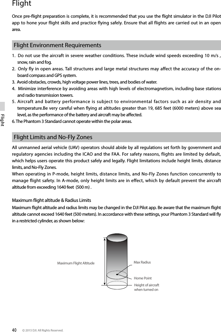 40 © 2015 DJI. All Rights Reserved. FlightFlightOnce pre-flight preparation is complete, it is recommended that you use the flight simulator in the DJI Pilot app to hone your flight skills and practice flying safely. Ensure that all flights are carried out in an open area.Flight Environment Requirements1.  Do not use the aircraft in severe weather conditions. These include wind speeds exceeding 10 m/s , snow, rain and fog.2.  Only fly in open areas. Tall structures and large metal structures may affect the accuracy of the on-board compass and GPS system.3.  Avoid obstacles, crowds, high voltage power lines, trees, and bodies of water.4.  Minimize interference by avoiding areas with high levels of electromagnetism, including base stations and radio transmission towers. 5. Aircraft and battery performance is subject to environmental factors such as air density and temperature.Be very careful when flying at altitudes greater than 19, 685 feet (6000 meters) above sea level, as the performance of the battery and aircraft may be aected.6. The Phantom 3 Standard cannot operate within the polar areas.Flight Limits and No-Fly ZonesAll unmanned aerial vehicle (UAV) operators should abide by all regulations set forth by government and regulatory agencies including the ICAO and the FAA. For safety reasons, flights are limited by default, which helps users operate this product safely and legally. Flight limitations include height limits, distance limits, and No-Fly Zones.When operating in P-mode, height limits, distance limits, and No-Fly Zones function concurrently to manage flight safety. In A-mode, only height limits are in effect, which by default prevent the aircraft altitude from exceeding 1640 feet  (500 m) .Maximum ight altitude &amp; Radius LimitsMaximum ight altitude and radius limits may be changed in the DJI Pilot app. Be aware that the maximum ight altitude cannot exceed 1640 feet (500 meters). In accordance with these settings, your Phantom 3 Standard will y in a restricted cylinder, as shown below: Maximum Flight Altitude Max RadiusHome PointHeight of aircraft when turned on