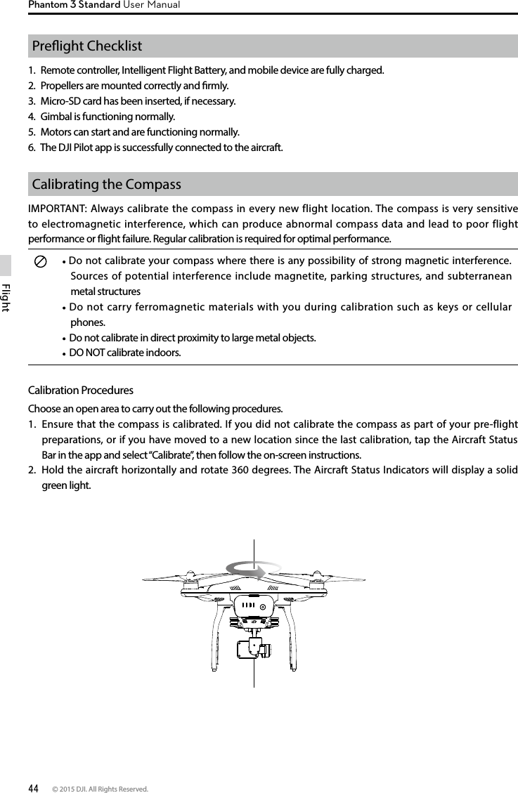 44 © 2015 DJI. All Rights Reserved. FlightPhantom 3 Standard User ManualPreight Checklist1.  Remote controller, Intelligent Flight Battery, and mobile device are fully charged.2.  Propellers are mounted correctly and rmly.3.  Micro-SD card has been inserted, if necessary.4.  Gimbal is functioning normally.5.  Motors can start and are functioning normally.6.  The DJI Pilot app is successfully connected to the aircraft.Calibrating the CompassIMPORTANT: Always calibrate the compass in every new flight location. The compass is very sensitive to electromagnetic interference, which can produce abnormal compass data and lead to poor flight performance or ight failure. Regular calibration is required for optimal performance. Do not calibrate your compass where there is any possibility of strong magnetic interference. Sources of potential interference include magnetite, parking structures, and subterranean metal structures Do not carry ferromagnetic materials with you during calibration such as keys or cellular phones.  Do not calibrate in direct proximity to large metal objects.   DO NOT calibrate indoors.Calibration ProceduresChoose an open area to carry out the following procedures. 1.  Ensure that the compass is calibrated. If you did not calibrate the compass as part of your pre-flight preparations, or if you have moved to a new location since the last calibration, tap the Aircraft Status Bar in the app and select “Calibrate”, then follow the on-screen instructions.2.  Hold the aircraft horizontally and rotate 360 degrees. The Aircraft Status Indicators will display a solid green light.