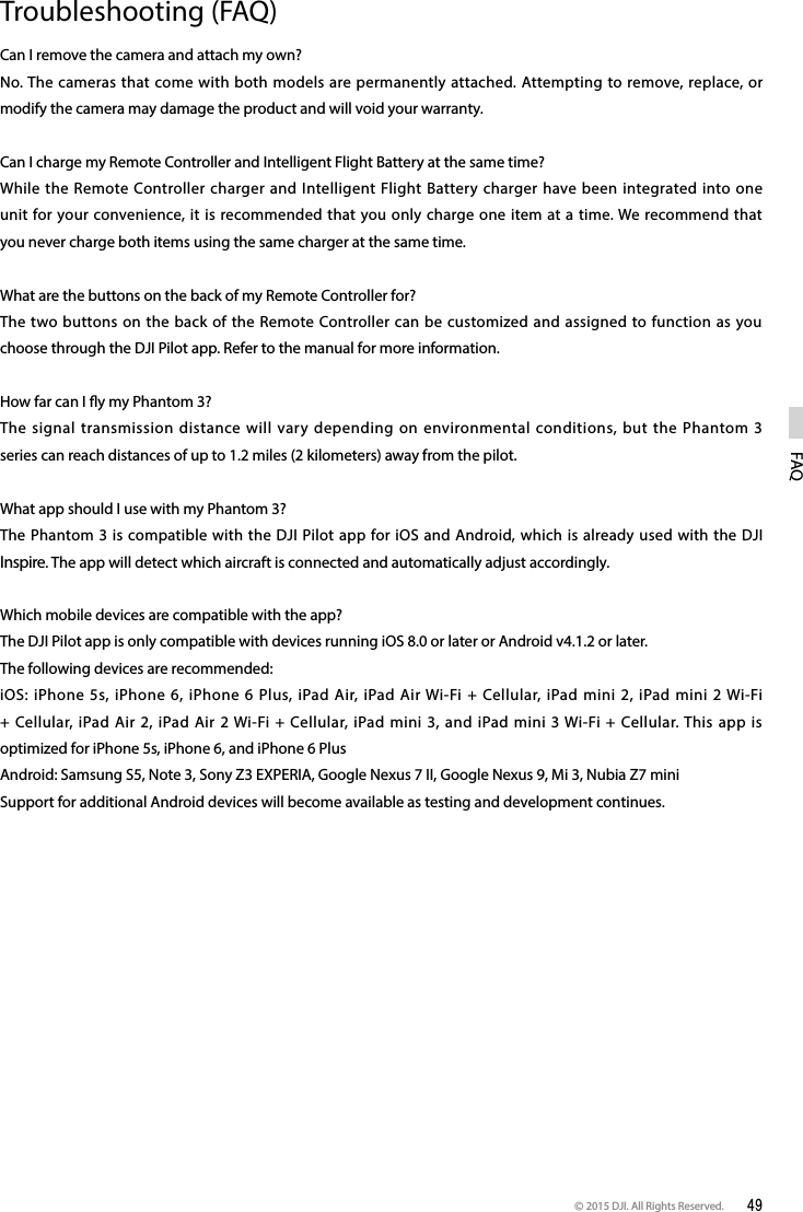 © 2015 DJI. All Rights Reserved.  49FAQTroubleshooting (FAQ)Can I remove the camera and attach my own?No. The cameras that come with both models are permanently attached. Attempting to remove, replace, or modify the camera may damage the product and will void your warranty. Can I charge my Remote Controller and Intelligent Flight Battery at the same time?While the Remote Controller charger and Intelligent Flight Battery charger have been integrated into one unit for your convenience, it is recommended that you only charge one item at a time. We recommend that you never charge both items using the same charger at the same time. What are the buttons on the back of my Remote Controller for?The two buttons on the back of the Remote Controller can be customized and assigned to function as you choose through the DJI Pilot app. Refer to the manual for more information. How far can I y my Phantom 3?The signal transmission distance will vary depending on environmental conditions, but the Phantom 3 series can reach distances of up to 1.2 miles (2 kilometers) away from the pilot. What app should I use with my Phantom 3?The Phantom 3 is compatible with the DJI Pilot app for iOS and Android, which is already used with the DJI Inspire. The app will detect which aircraft is connected and automatically adjust accordingly. Which mobile devices are compatible with the app?The DJI Pilot app is only compatible with devices running iOS 8.0 or later or Android v4.1.2 or later.The following devices are recommended:iOS: iPhone 5s, iPhone 6, iPhone 6 Plus, iPad Air, iPad Air Wi-Fi + Cellular, iPad mini 2, iPad mini 2 Wi-Fi + Cellular, iPad Air 2, iPad Air 2 Wi-Fi + Cellular, iPad mini 3, and iPad mini 3 Wi-Fi + Cellular. This app is optimized for iPhone 5s, iPhone 6, and iPhone 6 PlusAndroid: Samsung S5, Note 3, Sony Z3 EXPERIA, Google Nexus 7 II, Google Nexus 9, Mi 3, Nubia Z7 miniSupport for additional Android devices will become available as testing and development continues.