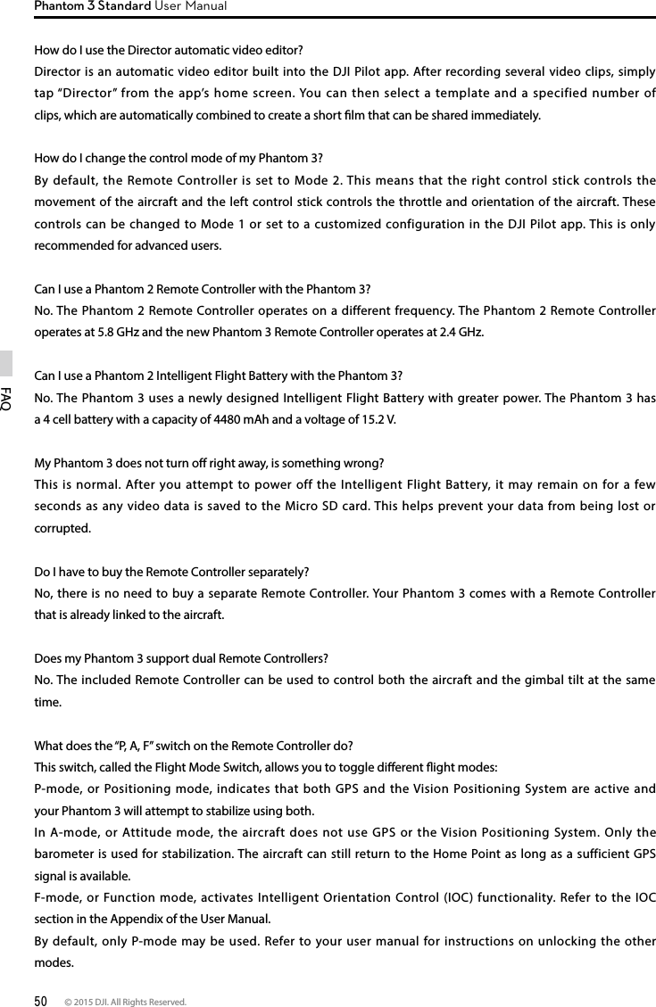 50 © 2015 DJI. All Rights Reserved. FAQPhantom 3 Standard User ManualHow do I use the Director automatic video editor?Director is an automatic video editor built into the DJI Pilot app. After recording several video clips, simply tap “Director” from the app’s home screen. You can then select a template and a specified number of clips, which are automatically combined to create a short lm that can be shared immediately.How do I change the control mode of my Phantom 3?By default, the Remote Controller is set to Mode 2. This means that the right control stick controls the movement of the aircraft and the left control stick controls the throttle and orientation of the aircraft. These controls can be changed to Mode 1 or set to a customized configuration in the DJI Pilot app. This is only recommended for advanced users.Can I use a Phantom 2 Remote Controller with the Phantom 3?No. The Phantom 2 Remote Controller operates on a different frequency. The Phantom 2 Remote Controller operates at 5.8 GHz and the new Phantom 3 Remote Controller operates at 2.4 GHz. Can I use a Phantom 2 Intelligent Flight Battery with the Phantom 3?No. The Phantom 3 uses a newly designed Intelligent Flight Battery with greater power. The Phantom 3 has a 4 cell battery with a capacity of 4480 mAh and a voltage of 15.2 V. My Phantom 3 does not turn o right away, is something wrong?This is normal. After you attempt to power off the Intelligent Flight Battery, it may remain on for a few seconds as any video data is saved to the Micro SD card. This helps prevent your data from being lost or corrupted. Do I have to buy the Remote Controller separately?No, there is no need to buy a separate Remote Controller. Your Phantom 3 comes with a Remote Controller that is already linked to the aircraft. Does my Phantom 3 support dual Remote Controllers?No. The included Remote Controller can be used to control both the aircraft and the gimbal tilt at the same time.What does the “P, A, F” switch on the Remote Controller do?This switch, called the Flight Mode Switch, allows you to toggle dierent ight modes:P-mode, or Positioning mode, indicates that both GPS and the Vision Positioning System are active and your Phantom 3 will attempt to stabilize using both.In A-mode, or Attitude mode, the aircraft does not use GPS or the Vision Positioning System. Only the barometer is used for stabilization. The aircraft can still return to the Home Point as long as a sufficient GPS signal is available.F-mode, or Function mode, activates Intelligent Orientation Control (IOC) functionality. Refer to the IOC section in the Appendix of the User Manual.By default, only P-mode may be used. Refer to your user manual for instructions on unlocking the other modes.