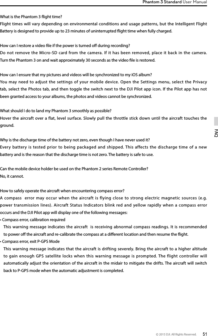 © 2015 DJI. All Rights Reserved.  51FAQPhantom 3 Standard User Manual What is the Phantom 3 ight time?Flight times will vary depending on environmental conditions and usage patterns, but the Intelligent Flight Battery is designed to provide up to 23 minutes of uninterrupted ight time when fully charged.How can I restore a video le if the power is turned o during recording? Do not remove the Micro-SD card from the camera. If it has been removed, place it back in the camera. Turn the Phantom 3 on and wait approximately 30 seconds as the video le is restored.How can I ensure that my pictures and videos will be synchronized to my iOS album?You may need to adjust the settings of your mobile device. Open the Settings menu, select the Privacy tab, select the Photos tab, and then toggle the switch next to the DJI Pilot app icon. If the Pilot app has not been granted access to your albums, the photos and videos cannot be synchronized.What should I do to land my Phantom 3 smoothly as possible? Hover the aircraft over a flat, level surface. Slowly pull the throttle stick down until the aircraft touches the ground.Why is the discharge time of the battery not zero, even though I have never used it?Every battery is tested prior to being packaged and shipped. This affects the discharge time of a new battery and is the reason that the discharge time is not zero. The battery is safe to use.Can the mobile device holder be used on the Phantom 2 series Remote Controller? No, it cannot.How to safely operate the aircraft when encountering compass error?A compass  error may occur when the aircraft is flying close to strong electric magnetic sources (e.g. power transmission lines). Aircraft Status Indicators blink red and yellow rapidly when a compass error occurs and the DJI Pilot app will display one of the following messages:• Compass error, calibration requiredThis warning message indicates the aircraft  is receiving abnormal compass readings. It is recommended to power o the aircraft and re-calibrate the compass at a dierent location and then resume the ight.• Compass error, exit P-GPS ModeThis warning message indicates that the aircraft is drifting severely. Bring the aircraft to a higher altitude to gain enough GPS satellite locks when this warning message is prompted. The flight controller will automatically adjust the orientation of the aircraft in the midair to mitigate the drifts. The aircraft will switch back to P-GPS mode when the automatic adjustment is completed.