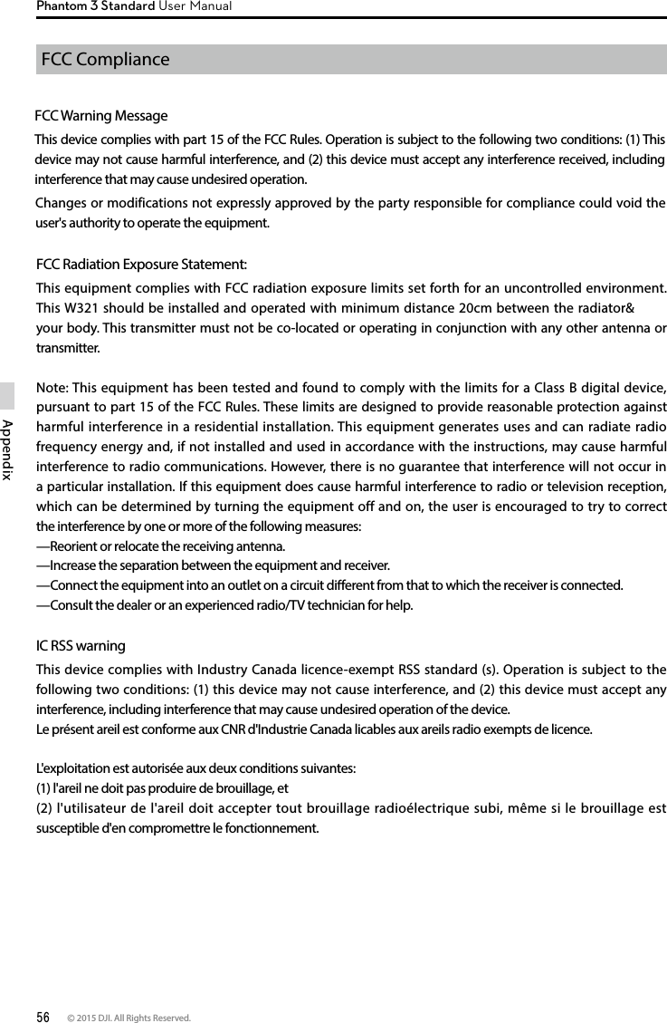 56 © 2015 DJI. All Rights Reserved. AppendixPhantom 3 Standard User ManualFCC Compliance Changes or modifications not expressly approved by the party responsible for compliance could void the user&apos;s authority to operate the equipment.FCC Warning MessageThis device complies with part 15 of the FCC Rules. Operation is subject to the following two conditions: (1) This device may not cause harmful interference, and (2) this device must accept any interference received, including interference that may cause undesired operation. FCC Radiation Exposure Statement: This equipment complies with FCC radiation exposure limits set forth for an uncontrolled environment. This W321 should be installed and operated with minimum distance 20cm between the radiator&amp; your body. This transmitter must not be co-located or operating in conjunction with any other antenna or transmitter. Note: This equipment has been tested and found to comply with the limits for a Class B digital device, pursuant to part 15 of the FCC Rules. These limits are designed to provide reasonable protection against harmful interference in a residential installation. This equipment generates uses and can radiate radio frequency energy and, if not installed and used in accordance with the instructions, may cause harmful interference to radio communications. However, there is no guarantee that interference will not occur in a particular installation. If this equipment does cause harmful interference to radio or television reception, which can be determined by turning the equipment off and on, the user is encouraged to try to correct the interference by one or more of the following measures: —Reorient or relocate the receiving antenna. —Increase the separation between the equipment and receiver. —Connect the equipment into an outlet on a circuit dierent from that to which the receiver is connected. —Consult the dealer or an experienced radio/TV technician for help.  IC RSS warningThis device complies with Industry Canada licence-exempt RSS standard (s). Operation is subject to the following two conditions: (1) this device may not cause interference, and (2) this device must accept any interference, including interference that may cause undesired operation of the device.Le présent areil est conforme aux CNR d&apos;Industrie Canada licables aux areils radio exempts de licence.L&apos;exploitation est autorisée aux deux conditions suivantes:(1) l&apos;areil ne doit pas produire de brouillage, et(2) l&apos;utilisateur de l&apos;areil doit accepter tout brouillage radioélectrique subi, même si le brouillage est susceptible d&apos;en compromettre le fonctionnement. 