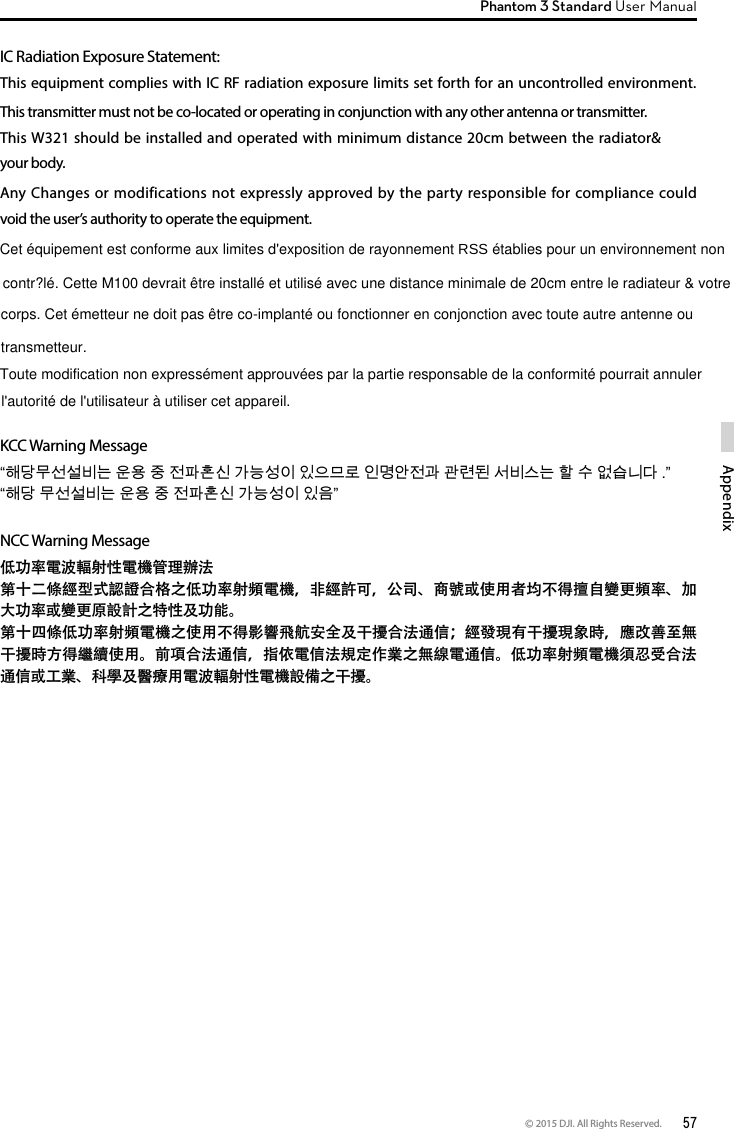 © 2015 DJI. All Rights Reserved.  57AppendixPhantom 3 Standard User Manual IC Radiation Exposure Statement:This equipment complies with IC RF radiation exposure limits set forth for an uncontrolled environment. This transmitter must not be co-located or operating in conjunction with any other antenna or transmitter.This W321 should be installed and operated with minimum distance 20cm between the radiator&amp; your body.Any Changes or modifications not expressly approved by the party responsible for compliance could void the user’s authority to operate the equipment. KCC Warning Message“해당무선설비는 운용 중 전파혼신 가능성이 있으므로 인명안전과 관련된 서비스는 할 수 없습니다 .” “해당 무선설비는 운용 중 전파혼신 가능성이 있음”NCC Warning Message低功率電波輻射性電機管理辦法第十二條經型式認證合格之低功率射頻電機，非經許可，公司、商號或使用者均不得擅自變更頻率、加大功率或變更原設計之特性及功能。第十四條低功率射頻電機之使用不得影響飛航安全及干擾合法通信；經發現有干擾現象時，應改善至無干擾時方得繼續使用。前項合法通信，指依電信法規定作業之無線電通信。低功率射頻電機須忍受合法通信或工業、科學及醫療用電波輻射性電機設備之干擾。 contr?lé. Cette M100 devrait être installé et utilisé avec une distance minimale de 20cm entre le radiateur &amp; votreCet équipement est conforme aux limites d&apos;exposition de rayonnement RSS établies pour un environnement non corps. Cet émetteur ne doit pas être co-implanté ou fonctionner en conjonction avec toute autre antenne ou transmetteur.Toute modification non expressément approuvées par la partie responsable de la conformité pourrait annuler l&apos;autorité de l&apos;utilisateur à utiliser cet appareil.