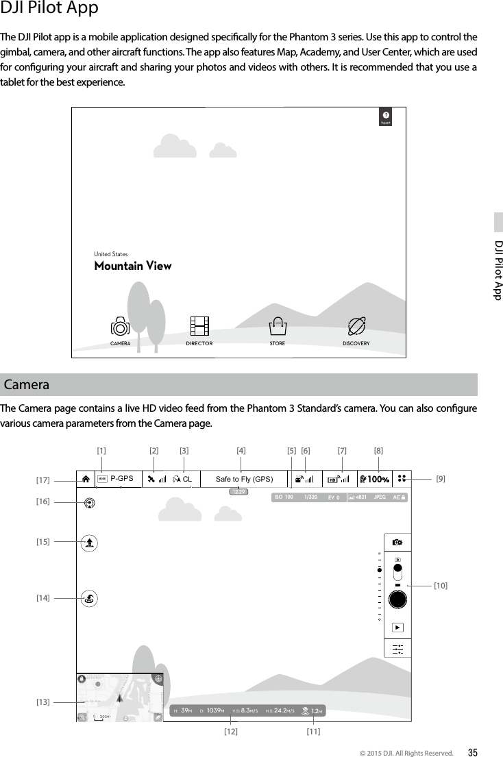 © 2015 DJI. All Rights Reserved.  35DJI Pilot App DJI Pilot AppThe DJI Pilot app is a mobile application designed specically for the Phantom 3 series. Use this app to control the gimbal, camera, and other aircraft functions. The app also features Map, Academy, and User Center, which are used for conguring your aircraft and sharing your photos and videos with others. It is recommended that you use a tablet for the best experience.CameraThe Camera page contains a live HD video feed from the Phantom 3 Standard’s camera. You can also congure various camera parameters from the Camera page. United StatesMountain ViewCAMERA STORE DISCOVERYDIRECTOR Safe to Fly (GPS)MODECLP-GPSH: 39MD: 1039MV.S: 8.3M/S H.S: 24.2M/S 1.2M1/320 4821 JPEGISO  100 EV  0[14][13][10][9][8][7][6][5][4][3][2][1][17][16][15][11][12]