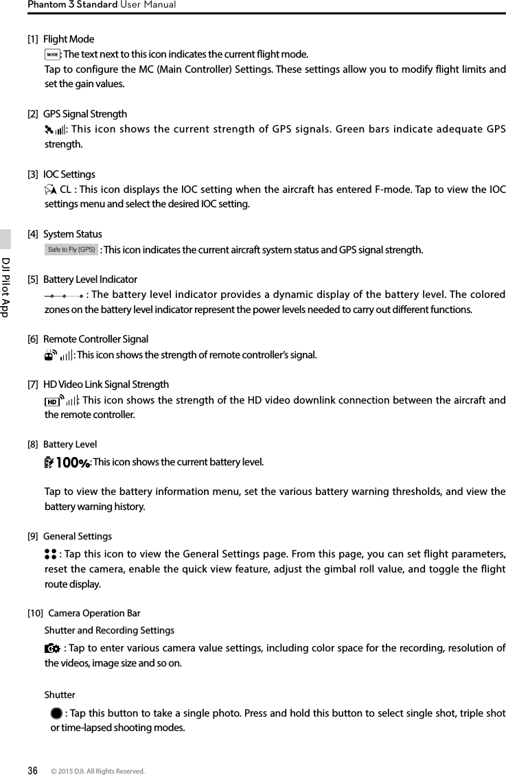 36 © 2015 DJI. All Rights Reserved. DJI Pilot App Phantom 3 Standard User Manual[1]  Flight Mode: The text next to this icon indicates the current ight mode. Tap to configure the MC (Main Controller) Settings. These settings allow you to modify flight limits and set the gain values. [2]  GPS Signal Strength: This icon shows the current strength of GPS signals. Green bars indicate adequate GPS strength. [3]  IOC Settings CL : This icon displays the IOC setting when the aircraft has entered F-mode. Tap to view the IOC settings menu and select the desired IOC setting.[4]  System Status  : This icon indicates the current aircraft system status and GPS signal strength.[5]  Battery Level Indicator  : The battery level indicator provides a dynamic display of the battery level. The colored zones on the battery level indicator represent the power levels needed to carry out dierent functions.[6]  Remote Controller Signal  : This icon shows the strength of remote controller’s signal.[7]  HD Video Link Signal Strength : This icon shows the strength of the HD video downlink connection between the aircraft and the remote controller.[8]  Battery Level: This icon shows the current battery level.Tap to view the battery information menu, set the various battery warning thresholds, and view the battery warning history.[9]  General Settings : Tap this icon to view the General Settings page. From this page, you can set flight parameters, reset the camera, enable the quick view feature, adjust the gimbal roll value, and toggle the flight route display.[10]  Camera Operation Bar        Shutter and Recording Settings : Tap to enter various camera value settings, including color space for the recording, resolution of the videos, image size and so on.         Shutter : Tap this button to take a single photo. Press and hold this button to select single shot, triple shot or time-lapsed shooting modes.