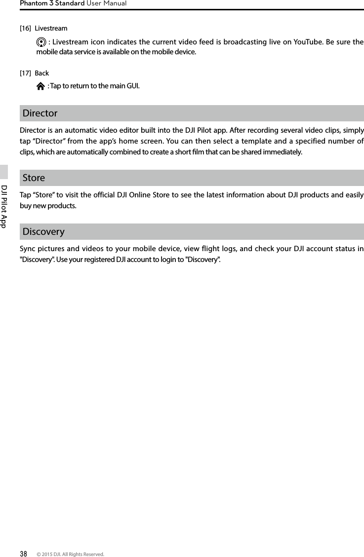 38 © 2015 DJI. All Rights Reserved. DJI Pilot App Phantom 3 Standard User ManualDirector Director is an automatic video editor built into the DJI Pilot app. After recording several video clips, simply tap “Director” from the app’s home screen. You can then select a template and a specified number of clips, which are automatically combined to create a short lm that can be shared immediately.StoreTap “Store” to visit the official DJI Online Store to see the latest information about DJI products and easily buy new products.DiscoverySync pictures and videos to your mobile device, view flight logs, and check your DJI account status in &quot;Discovery&quot;. Use your registered DJI account to login to &quot;Discovery&quot;.[16] Livestream  : Livestream icon indicates the current video feed is broadcasting live on YouTube. Be sure the mobile data service is available on the mobile device. [17] Back  : Tap to return to the main GUI.