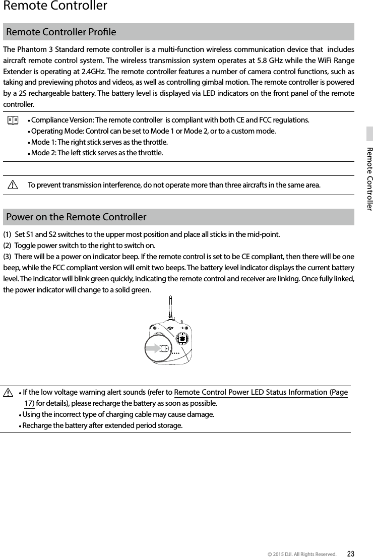 © 2015 DJI. All Rights Reserved.  23Remote ControllerRemote ControllerRemote Controller ProleThe Phantom 3 Standard remote controller is a multi-function wireless communication device that  includes aircraft remote control system. The wireless transmission system operates at 5.8 GHz while the WiFi Range Extender is operating at 2.4GHz. The remote controller features a number of camera control functions, such as taking and previewing photos and videos, as well as controlling gimbal motion. The remote controller is powered by a 2S rechargeable battery. The battery level is displayed via LED indicators on the front panel of the remote controller. Compliance Version: The remote controller  is compliant with both CE and FCC regulations. Operating Mode: Control can be set to Mode 1 or Mode 2, or to a custom mode.  Mode 1: The right stick serves as the throttle. Mode 2: The left stick serves as the throttle.To prevent transmission interference, do not operate more than three aircrafts in the same area.Power on the Remote Controller (1)  Set S1 and S2 switches to the upper most position and place all sticks in the mid-point.(2)  Toggle power switch to the right to switch on.(3)  There will be a power on indicator beep. If the remote control is set to be CE compliant, then there will be one beep, while the FCC compliant version will emit two beeps. The battery level indicator displays the current battery level. The indicator will blink green quickly, indicating the remote control and receiver are linking. Once fully linked, the power indicator will change to a solid green. If the low voltage warning alert sounds (refer to Remote Control Power LED Status Information (Page 17) for details), please recharge the battery as soon as possible. Using the incorrect type of charging cable may cause damage.  Recharge the battery after extended period storage.  