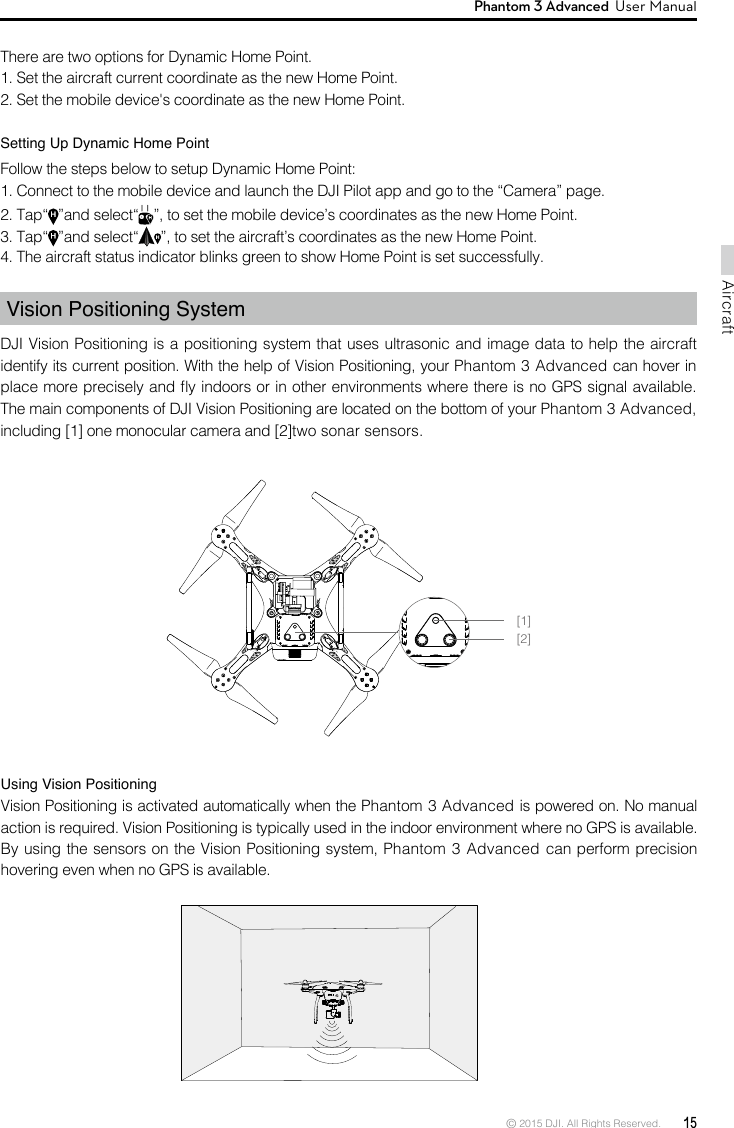 © 2015 DJI. All Rights Reserved.  15AircraftPhantom 3 Advanced  User Manual There are two options for Dynamic Home Point.1. Set the aircraft current coordinate as the new Home Point. 2. Set the mobile device&apos;s coordinate as the new Home Point. Setting Up Dynamic Home PointFollow the steps below to setup Dynamic Home Point:    4. The aircraft status indicator blinks green to show Home Point is set successfully.Vision Positioning SystemDJI Vision Positioning is a positioning system that uses ultrasonic and image data to help the aircraft including [1] one monocular camera and [2]two sonar sensors. Using Vision Positioning Vision Positioning is activated automatically when the Phantom 3 Advanced is powered on. No manual action is required. Vision Positioning is typically used in the indoor environment where no GPS is available. Phantom 3 Advanced can perform precision hovering even when no GPS is available. [1][2]