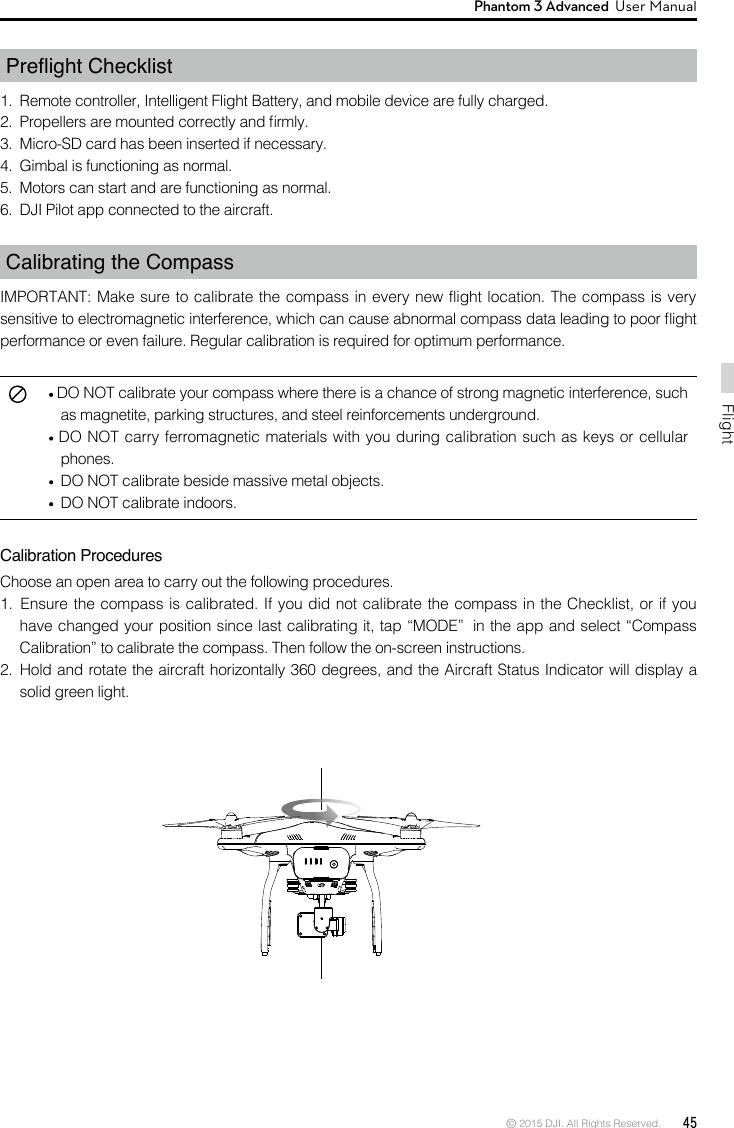 © 2015 DJI. All Rights Reserved.  45FlightPhantom 3 Advanced  User Manual   3.  Micro-SD card has been inserted if necessary.4.  Gimbal is functioning as normal.5.  Motors can start and are functioning as normal.6.  DJI Pilot app connected to the aircraft.Calibrating the CompassIMPORTANT: Make sure to calibrate the compass in every new flight location. The compass is very performance or even failure. Regular calibration is required for optimum performance. DO NOT carry ferromagnetic materials with you during calibration such as keys or cellular phones.  DO NOT calibrate beside massive metal objects.  DO NOT calibrate indoors.Calibration ProceduresChoose an open area to carry out the following procedures.     Calibration” to calibrate the compass. Then follow the on-screen instructions.  solid green light.  