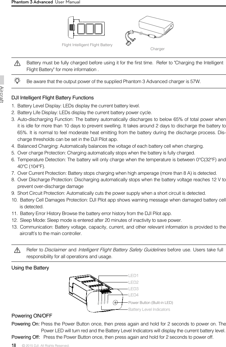 18 © 2015 DJI. All Rights Reserved. AircraftPhantom 3 Advanced  User ManualFlight Intelligent Flight BatteryChargerBe aware that the output power of the supplied Phantom 3 Advanced charger is 57W. DJI Intelligent Flight Battery Functions  3.  Auto-discharging Function: The battery automatically discharges to below 65% of total power when it is idle for more than 10 days to prevent swelling. It takes around 2 days to discharge the battery to 65%. It is normal to feel moderate heat emitting from the battery during the discharge process. Dis-charge thresholds can be set in the DJI Pilot app. 4.  Balanced Charging: Automatically balances the voltage of each battery cell when charging.5.  Over charge Protection: Charging automatically stops when the battery is fully charged. 6.  Temperature Detection: The battery will only charge when the temperature is between 0°C(32°F) and 40°C (104°F). 7.  Over Current Protection: Battery stops charging when high amperage (more than 8 A) is detected. 8.  Over Discharge Protection: Discharging automatically stops when the battery voltage reaches 12 V to prevent over-discharge damage9.  Short Circuit Protection: Automatically cuts the power supply when a short circuit is detected.10.  Battery Cell Damages Protection: DJI Pilot app shows warning message when damaged battery cell is detected. 12.  Sleep Mode: Sleep mode is entered after 20 minutes of inactivity to save power.  aircraft’s to the main controller.Refer to Disclaimer and Intelligent Flight Battery Safety Guidelines before use. Users take full responsibility for all operations and usage.Using the Battery Powering ON/OFFPowering On:    Powering Off:LED1LED2Battery Level IndicatorsLED3LED4