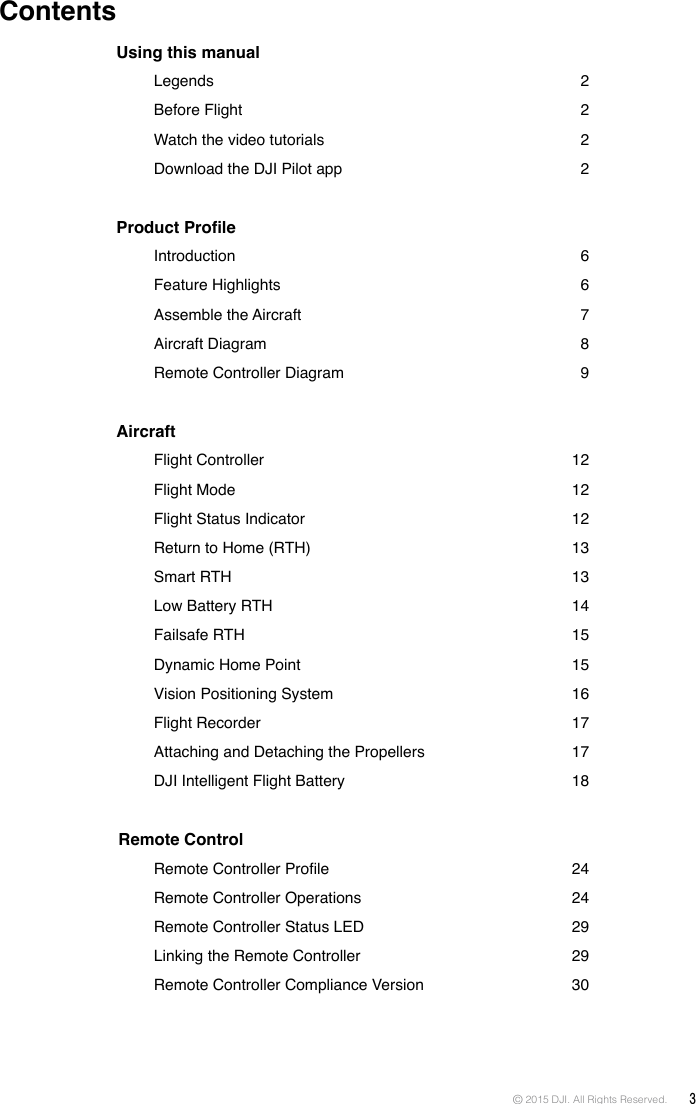© 2015 DJI. All Rights Reserved.  3Using this manual    Legends  2   Before  Flight  2   Watch the video tutorials  2   Download the DJI Pilot app   2Product Prole    Introduction  6   Feature  Highlights  6   Assemble  the Aircraft  7   Aircraft  Diagram  8   Remote Controller Diagram  9Aircraft    Flight Controller   12   Flight  Mode  12   Flight Status Indicator   12   Return to Home (RTH)  13   Smart  RTH  13   Low Battery RTH   14   Failsafe  RTH  15   Dynamic Home Point  15   Vision Positioning System   16   Flight Recorder   17   Attaching and Detaching the Propellers   17   DJI Intelligent Flight Battery  18 Remote Control  RemoteControllerProle 24   Remote Controller Operations   24   Remote Controller Status LED  29   Linking the Remote Controller  29      Remote Controller Compliance Version   30   Contents