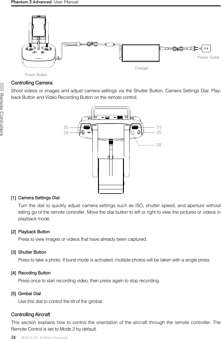 24 © 2015 DJI. All Rights Reserved. Remote ControllersPhantom 3 Advanced  User ManualChargerPower OutletPower ButtonControlling CameraShoot videos or images and adjust camera settings via the Shutter Button, Camera Settings Dial, Play-back Button and Video Recording Button on the remote control. [1]  Camera Settings DialTurn the dial to quickly adjust camera settings such as ISO, shutter speed, and aperture without letting go of the remote controller. Move the dial button to left or right to view the pictures or videos in playback mode.[2]  Playback ButtonPress to view images or videos that have already been captured.[3]  Shutter ButtonPress to take a photo. If burst mode is activated, multiple photos will be taken with a single press.[4]  Recoding ButtonPress once to start recording video, then press again to stop recording. [5]  Gimbal DialUse this dial to control the tilt of the gimbal. Controlling Aircraft This section explains how to control the orientation of the aircraft through the remote controller. The Remote Control is set to Mode 2 by default. [1][2][3][4][5]