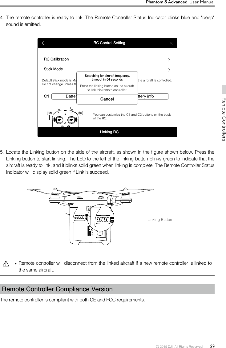 © 2015 DJI. All Rights Reserved.  29Remote ControllersPhantom 3 Advanced  User Manual   Remote controller will disconnect from the linked aircraft if a new remote controller is linked to the same aircraft.Remote Controller Compliance Version The remote controller is compliant with both CE and FCC requirements. Linking ButtonRC Control SettingRC CalibrationStick ModeBattery infoC1 C2 Battery infoDefault stick mode is Mode 2, changing stick modes alters the way the aircraft is controlled. Do not change unless familiar with your new mode.You can customize the C1 and C2 buttons on the back of the RC.Linking RCSearching for aircraft frequency, timeout in 54 secondsCancelPress the linking button on the aircraft to link this remote controller5.  Locate the Linking button on the side of the aircraft, as shown in the gure shown below. Press the Linking button to start linking. The LED to the left of the linking button blinks green to indicate that the aircraft is ready to link, and it blinks solid green when linking is complete. The Remote Controller Status Indicator will display solid green if Link is succeed. 4.  The remote controller is ready to link. The Remote Controller Status Indicator blinks blue and &quot;beep&quot; sound is emitted.