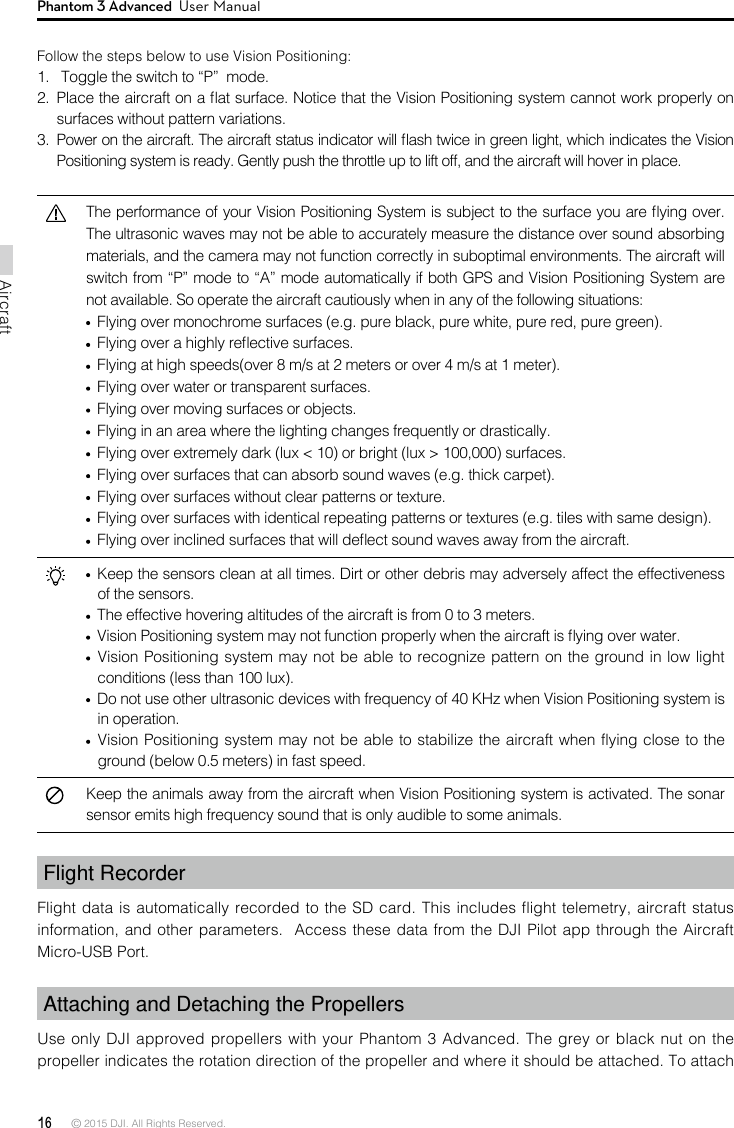 16 © 2015 DJI. All Rights Reserved. AircraftPhantom 3 Advanced  User ManualFlight Recorder Flight data is automatically recorded to the SD card. This includes ight telemetry, aircraft status information, and other parameters.  Access these data from the DJI  Pilot app through the Aircraft Micro-USB Port. Attaching and Detaching the Propellers Use only DJI approved propellers with your Phantom 3 Advanced. The grey or black nut on the propeller indicates the rotation direction of the propeller and where it should be attached. To attach Follow the steps below to use Vision Positioning:1.   Toggle the switch to “P”  mode.2.  Place the aircraft on a at surface. Notice that the Vision Positioning system cannot work properly on surfaces without pattern variations. 3.  Power on the aircraft. The aircraft status indicator will ash twice in green light, which indicates the Vision Positioning system is ready. Gently push the throttle up to lift off, and the aircraft will hover in place.The performance of your Vision Positioning System is subject to the surface you are ying over. The ultrasonic waves may not be able to accurately measure the distance over sound absorbing materials, and the camera may not function correctly in suboptimal environments. The aircraft will switch from “P” mode to “A” mode automatically if both GPS and Vision Positioning System are not available. So operate the aircraft cautiously when in any of the following situations:  Flying over monochrome surfaces (e.g. pure black, pure white, pure red, pure green). Flying over a highly reective surfaces.  Flying at high speeds(over 8 m/s at 2 meters or over 4 m/s at 1 meter). Flying over water or transparent surfaces. Flying over moving surfaces or objects. Flying in an area where the lighting changes frequently or drastically.  Flying over extremely dark (lux &lt; 10) or bright (lux &gt; 100,000) surfaces.  Flying over surfaces that can absorb sound waves (e.g. thick carpet).  Flying over surfaces without clear patterns or texture.  Flying over surfaces with identical repeating patterns or textures (e.g. tiles with same design).  Flying over inclined surfaces that will deect sound waves away from the aircraft.  Keep the sensors clean at all times. Dirt or other debris may adversely affect the effectiveness of the sensors.  The effective hovering altitudes of the aircraft is from 0 to 3 meters.   Vision Positioning system may not function properly when the aircraft is ying over water.  Vision Positioning system may not be able to recognize pattern on the ground in low light conditions (less than 100 lux).  Do not use other ultrasonic devices with frequency of 40 KHz when Vision Positioning system is in operation.   Vision Positioning system may not be able to stabilize the aircraft when flying close to the ground (below 0.5 meters) in fast speed.Keep the animals away from the aircraft when Vision Positioning system is activated. The sonar sensor emits high frequency sound that is only audible to some animals.