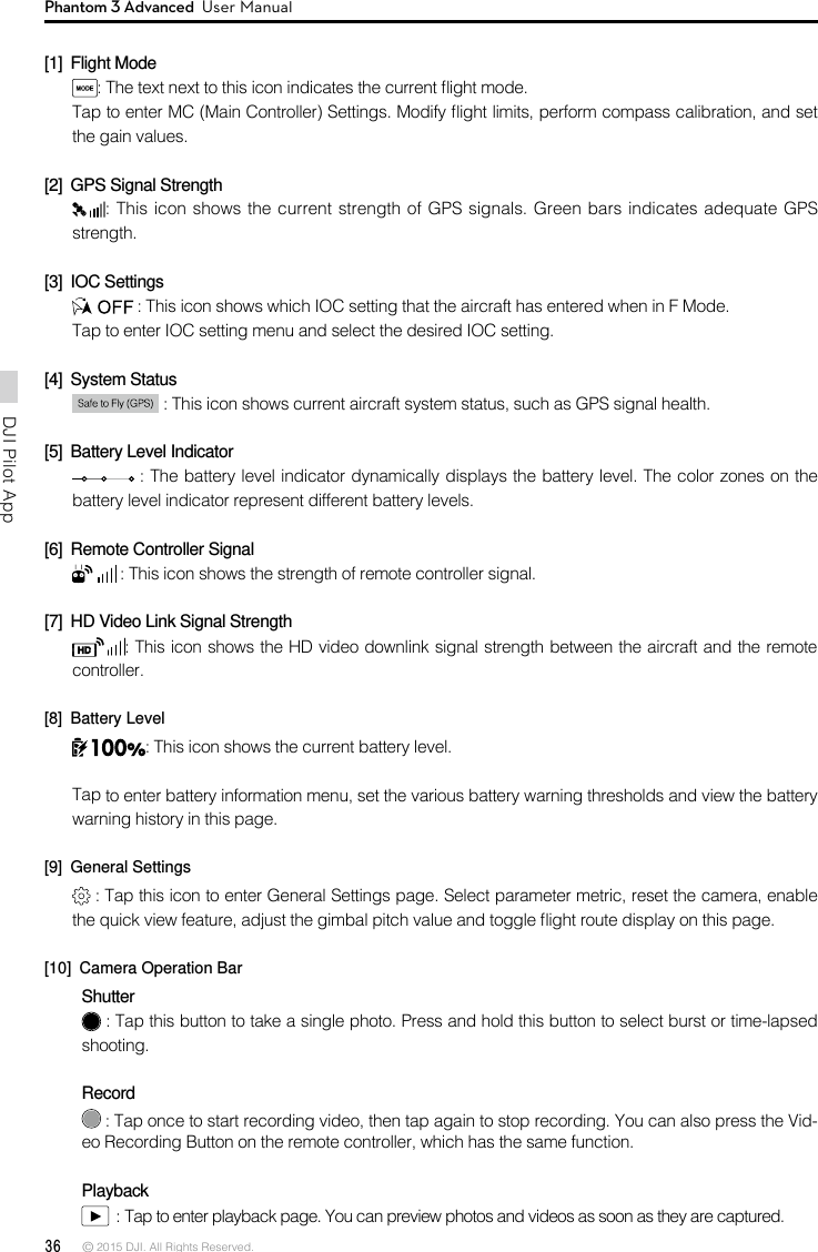 36 © 2015 DJI. All Rights Reserved. DJI Pilot App Phantom 3 Advanced  User Manual[1]  Flight Mode: The text next to this icon indicates the current ight mode. Tap to enter MC (Main Controller) Settings. Modify ight limits, perform compass calibration, and set the gain values.  [2]  GPS Signal Strength: This icon shows the current strength of GPS signals. Green bars indicates adequate GPS strength. [3]  IOC Settings : This icon shows which IOC setting that the aircraft has entered when in F Mode. Tap to enter IOC setting menu and select the desired IOC setting.[4]  System Status  : This icon shows current aircraft system status, such as GPS signal health.[5]  Battery Level Indicator  : The battery level indicator dynamically displays the battery level. The color zones on the battery level indicator represent different battery levels.  [6]  Remote Controller Signal  : This icon shows the strength of remote controller signal.[7]  HD Video Link Signal Strength : This icon shows the HD video downlink signal strength between the aircraft and the remote controller. [8]  Battery Level: This icon shows the current battery level.Tap to enter battery information menu, set the various battery warning thresholds and view the battery warning history in this page.[9]  General Settings : Tap this icon to enter General Settings page. Select parameter metric, reset the camera, enable the quick view feature, adjust the gimbal pitch value and toggle ight route display on this page. [10]  Camera Operation BarShutter : Tap this button to take a single photo. Press and hold this button to select burst or time-lapsed shooting.  Record : Tap once to start recording video, then tap again to stop recording. You can also press the Vid-eo Recording Button on the remote controller, which has the same function.Playback  : Tap to enter playback page. You can preview photos and videos as soon as they are captured.