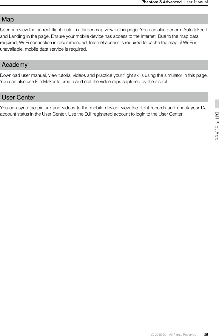 © 2015 DJI. All Rights Reserved.  39DJI Pilot App Phantom 3 Advanced  User Manual Map User can view the current ight route in a larger map view in this page. You can also perform Auto takeoffand Landing in the page. Ensure your mobile device has access to the Internet. Due to the map datarequired, Wi-Fi connection is recommended. Internet access is required to cache the map, if Wi-Fi isunavailable, mobile data service is required.AcademyDownload user manual, view tutorial videos and practice your ight skills using the simulator in this page. You can also use FilmMaker to create and edit the video clips captured by the aircraft. User CenterYou can sync the picture and videos to the mobile device, view the ight records and check your DJI account status in the User Center. Use the DJI registered account to login to the User Center.