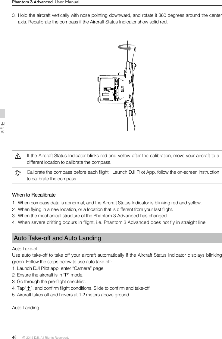 46 © 2015 DJI. All Rights Reserved. FlightPhantom 3 Advanced  User Manual3.  Hold the aircraft vertically with nose pointing downward, and rotate it 360 degrees around the center axis. Recalibrate the compass if the Aircraft Status Indicator show solid red.If the Aircraft Status Indicator blinks red and yellow after the calibration, move your aircraft to a different location to calibrate the compass.Calibrate the compass before each ight.  Launch DJI Pilot App, follow the on-screen instruction to calibrate the compass.When to Recalibrate1.  When compass data is abnormal, and the Aircraft Status Indicator is blinking red and yellow.2.  When ying in a new location, or a location that is different from your last ight. 3.  When the mechanical structure of the Phantom 3 Advanced has changed.4.  When severe drifting occurs in ight, i.e. Phantom 3 Advanced does not y in straight line.Auto Take-off and Auto LandingAuto Take-offUse auto take-off to take off your aircraft automatically if the Aircraft Status Indicator displays blinking green. Follow the steps below to use auto take-off:1. Launch DJI Pilot app, enter “Camera” page. 2. Ensure the aircraft is in “P” mode.3. Go through the pre-ight checklist. 4. Tap“ ”, and conrm ight conditions. Slide to conrm and take-off. 5. Aircraft takes off and hovers at 1.2 meters above ground. Auto-Landing 