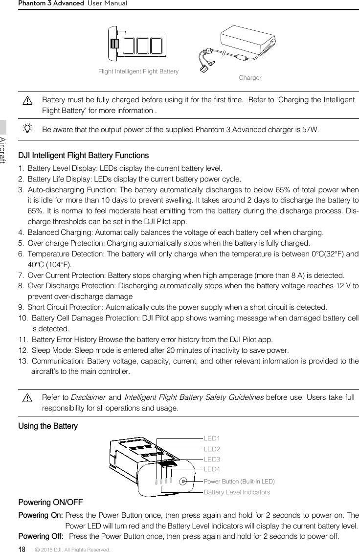 18 © 2015 DJI. All Rights Reserved. AircraftPhantom 3 Advanced  User ManualFlight Intelligent Flight BatteryChargerBattery must be fully charged before using it for the rst time.  Refer to &quot;Charging the Intelligent Flight Battery&quot; for more information .Be aware that the output power of the supplied Phantom 3 Advanced charger is 57W. DJI Intelligent Flight Battery Functions1.  Battery Level Display: LEDs display the current battery level. 2.  Battery Life Display: LEDs display the current battery power cycle. 3.  Auto-discharging Function: The battery automatically discharges to below 65% of total power when it is idle for more than 10 days to prevent swelling. It takes around 2 days to discharge the battery to 65%. It is normal to feel moderate heat emitting from the battery during the discharge process. Dis-charge thresholds can be set in the DJI Pilot app. 4.  Balanced Charging: Automatically balances the voltage of each battery cell when charging.5.  Over charge Protection: Charging automatically stops when the battery is fully charged. 6.  Temperature Detection: The battery will only charge when the temperature is between 0°C(32°F) and 40°C (104°F). 7.  Over Current Protection: Battery stops charging when high amperage (more than 8 A) is detected. 8.  Over Discharge Protection: Discharging automatically stops when the battery voltage reaches 12 V to prevent over-discharge damage9.  Short Circuit Protection: Automatically cuts the power supply when a short circuit is detected.10.  Battery Cell Damages Protection: DJI Pilot app shows warning message when damaged battery cell is detected.11.  Battery Error History Browse the battery error history from the DJI Pilot app. 12.  Sleep Mode: Sleep mode is entered after 20 minutes of inactivity to save power. 13.  Communication: Battery voltage, capacity, current, and other relevant information is provided to the aircraft’s to the main controller.Refer to Disclaimer and Intelligent Flight Battery Safety Guidelines before use. Users take full responsibility for all operations and usage.Using the Battery Powering ON/OFFPowering On: Press the Power Button once, then press again and hold for 2 seconds to power on. The Power LED will turn red and the Battery Level Indicators will display the current battery level. Powering Off:   Press the Power Button once, then press again and hold for 2 seconds to power off.LED1LED2Battery Level IndicatorsLED3LED4Power Button (Bulit-in LED)