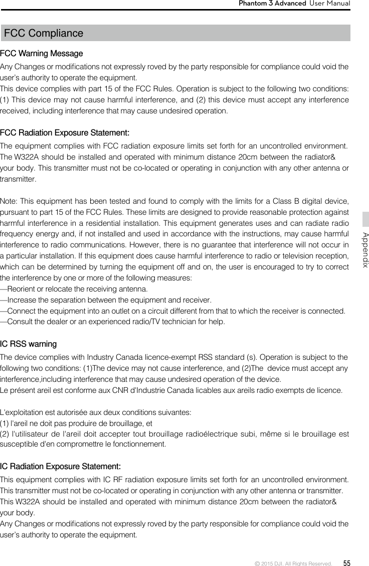 © 2015 DJI. All Rights Reserved.  55AppendixPhantom 3 Advanced  User Manual FCC Compliance  FCC Warning MessageAny Changes or modications not expressly roved by the party responsible for compliance could void the user’s authority to operate the equipment. This device complies with part 15 of the FCC Rules. Operation is subject to the following two conditions: (1) This device may not cause harmful interference, and (2) this device must accept any interference received, including interference that may cause undesired operation.FCC Radiation Exposure Statement: The equipment complies with FCC radiation exposure limits set forth for an uncontrolled environment. The W322A should be installed and operated with minimum distance 20cm between the radiator&amp; your body. This transmitter must not be co-located or operating in conjunction with any other antenna or transmitter. Note: This equipment has been tested and found to comply with the limits for a Class B digital device, pursuant to part 15 of the FCC Rules. These limits are designed to provide reasonable protection against harmful interference in a residential installation. This equipment generates uses and can radiate radio frequency energy and, if not installed and used in accordance with the instructions, may cause harmful interference to radio communications. However, there is no guarantee that interference will not occur in a particular installation. If this equipment does cause harmful interference to radio or television reception, which can be determined by turning the equipment off and on, the user is encouraged to try to correct the interference by one or more of the following measures: —Reorient or relocate the receiving antenna. —Increase the separation between the equipment and receiver. —Connect the equipment into an outlet on a circuit different from that to which the receiver is connected. —Consult the dealer or an experienced radio/TV technician for help. IC RSS warningThe device complies with Industry Canada licence-exempt RSS standard (s). Operation is subject to the following two conditions: (1)The device may not cause interference, and (2)The  device must accept any interference,including interference that may cause undesired operation of the device.Le présent areil est conforme aux CNR d&apos;Industrie Canada licables aux areils radio exempts de licence.L&apos;exploitation est autorisée aux deux conditions suivantes:(1) l&apos;areil ne doit pas produire de brouillage, et(2) l&apos;utilisateur de l&apos;areil doit accepter tout brouillage radioélectrique subi, même si le brouillage est susceptible d&apos;en compromettre le fonctionnement.IC Radiation Exposure Statement:This equipment complies with IC RF radiation exposure limits set forth for an uncontrolled environment. This transmitter must not be co-located or operating in conjunction with any other antenna or transmitter.This W322A should be installed and operated with minimum distance 20cm between the radiator&amp; your body.Any Changes or modications not expressly roved by the party responsible for compliance could void the user’s authority to operate the equipment.