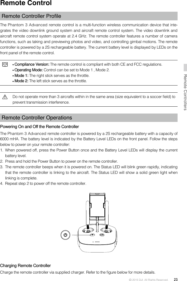 © 2015 DJI. All Rights Reserved.  23Remote ControllersRemote ControlRemoteControllerProleThe Phantom 3 Advanced remote control is a multi-function wireless communication device that inte-grates the video downlink ground system and aircraft remote control system. The video downlink and aircraft remote control system operate at 2.4 GHz. The remote controller features a number of camera functions, such as taking and previewing photos and video, and controlling gimbal motions. The remote controller is powered by a 2S rechargeable battery. The current battery level is displayed by LEDs on the front panel of the remote control.  Compliance Version: The remote control is compliant with both CE and FCC regulations. Operating Mode: Control can be set to Mode 1 , Mode 2.  Mode 1: The right stick serves as the throttle. Mode 2: The left stick serves as the throttle.Do not operate more than 3 aircrafts within in the same area (size equivalent to a soccer eld) to prevent transmission interference. Remote Controller Operations Powering On and Off the Remote ControllerThe Phantom 3 Advanced remote controller is powered by a 2S rechargeable battery with a capacity of 6000 mHA. The battery level is indicated by the Battery Level LEDs on the front panel. Follow the steps below to power on your remote controller:1.  When powered off, press the Power Button once and the Battery Level LEDs will display the current battery level. 2.  Press and hold the Power Button to power on the remote controller. 3.  The remote controller beeps when it is powered on. The Status LED will blink green rapidly, indicating that the remote controller is linking to the aircraft. The Status LED will show a solid green light when linking is complete.4.  Repeat step 2 to power off the remote controller. Charging Remote ControllerCharge the remote controller via supplied charger. Refer to the gure below for more details.
