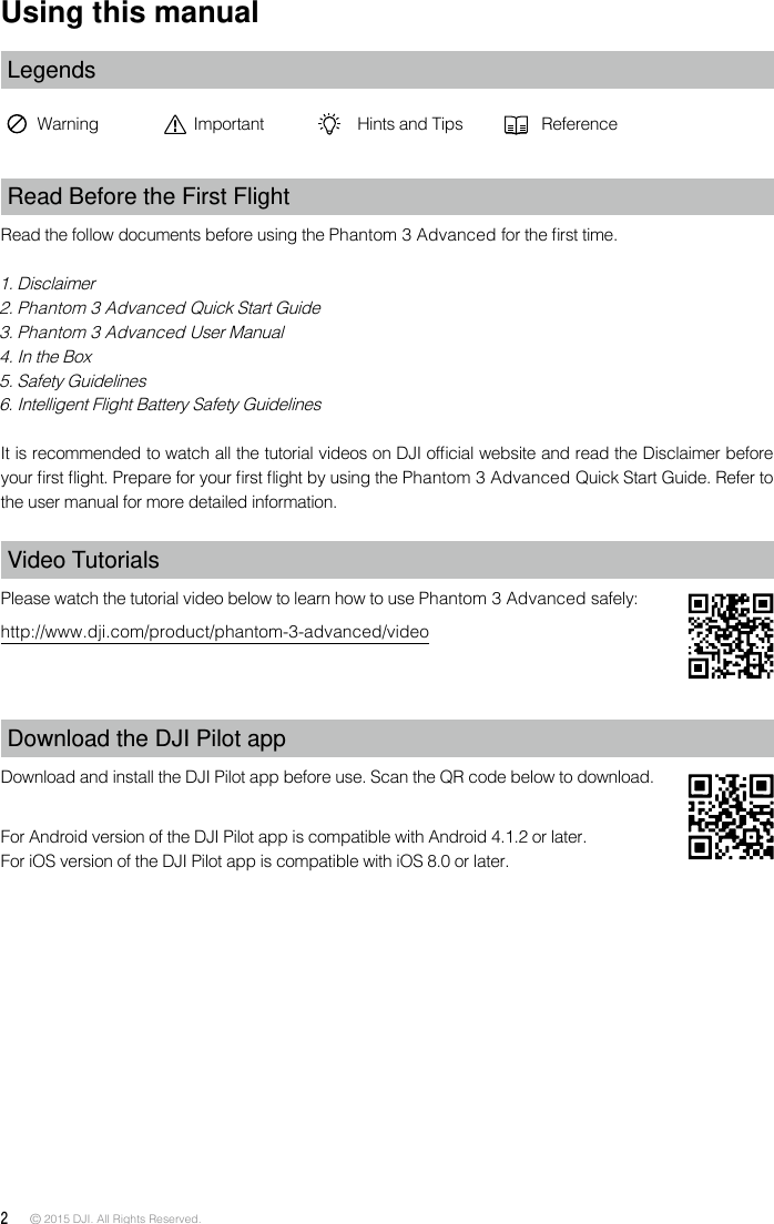 2 © 2015 DJI. All Rights Reserved. Using this manualLegendsWarning Important Hints and Tips ReferenceRead Before the First FlightRead the follow documents before using the Phantom 3 Advanced for the rst time.1. Disclaimer2. Phantom 3 Advanced Quick Start Guide3. Phantom 3 Advanced User Manual4. In the Box5. Safety Guidelines 6. Intelligent Flight Battery Safety GuidelinesIt is recommended to watch all the tutorial videos on DJI ofcial website and read the Disclaimer before your rst ight. Prepare for your rst ight by using the Phantom 3 Advanced Quick Start Guide. Refer to the user manual for more detailed information. Video TutorialsPlease watch the tutorial video below to learn how to use Phantom 3 Advanced safely:http://www.dji.com/product/phantom-3-advanced/videoDownload the DJI Pilot app Download and install the DJI Pilot app before use. Scan the QR code below to download.For Android version of the DJI Pilot app is compatible with Android 4.1.2 or later. For iOS version of the DJI Pilot app is compatible with iOS 8.0 or later. 