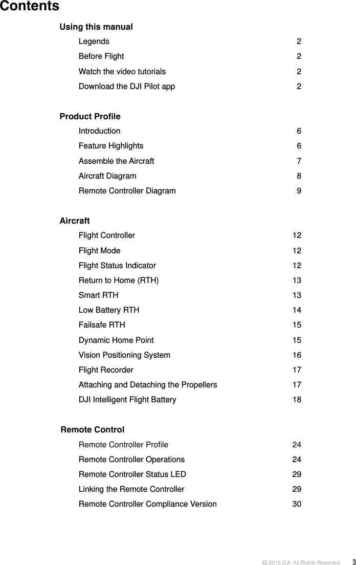 © 2015 DJI. All Rights Reserved.  3Using this manual    Legends  2   Before  Flight  2   Watch the video tutorials  2   Download the DJI Pilot app   2Product Prole    Introduction  6   Feature  Highlights  6   Assemble  the Aircraft  7   Aircraft  Diagram  8   Remote Controller Diagram  9Aircraft   Flight Controller   12  Flight  Mode  12  Flight Status Indicator   12  Return to Home (RTH)  13  Smart  RTH  13  Low Battery RTH   14  Failsafe  RTH  15  Dynamic Home Point  15  Vision Positioning System   16  Flight Recorder   17  Attaching and Detaching the Propellers   17  DJI Intelligent Flight Battery  18 Remote Control  RemoteControllerProle 24  Remote Controller Operations   24  Remote Controller Status LED  29  Linking the Remote Controller  29      Remote Controller Compliance Version   30   Contents