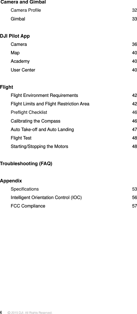 4 © 2015 DJI. All Rights Reserved.  Camera and Gimbal   CameraProle 32  Gimbal  33DJI Pilot App     Camera  36      Map    40  Academy    40  User  Center  40Flight   Flight Environment Requirements  42  Flight Limits and Flight Restriction Area   42 PreightChecklist 46  Calibrating the Compass  46  Auto Take-off and Auto Landing  47  Flight  Test    48  Starting/Stopping the Motors  48Troubleshooting (FAQ) Appendix  Specications 53  Intelligent Orientation Control (IOC)  56  FCC  Compliance  57