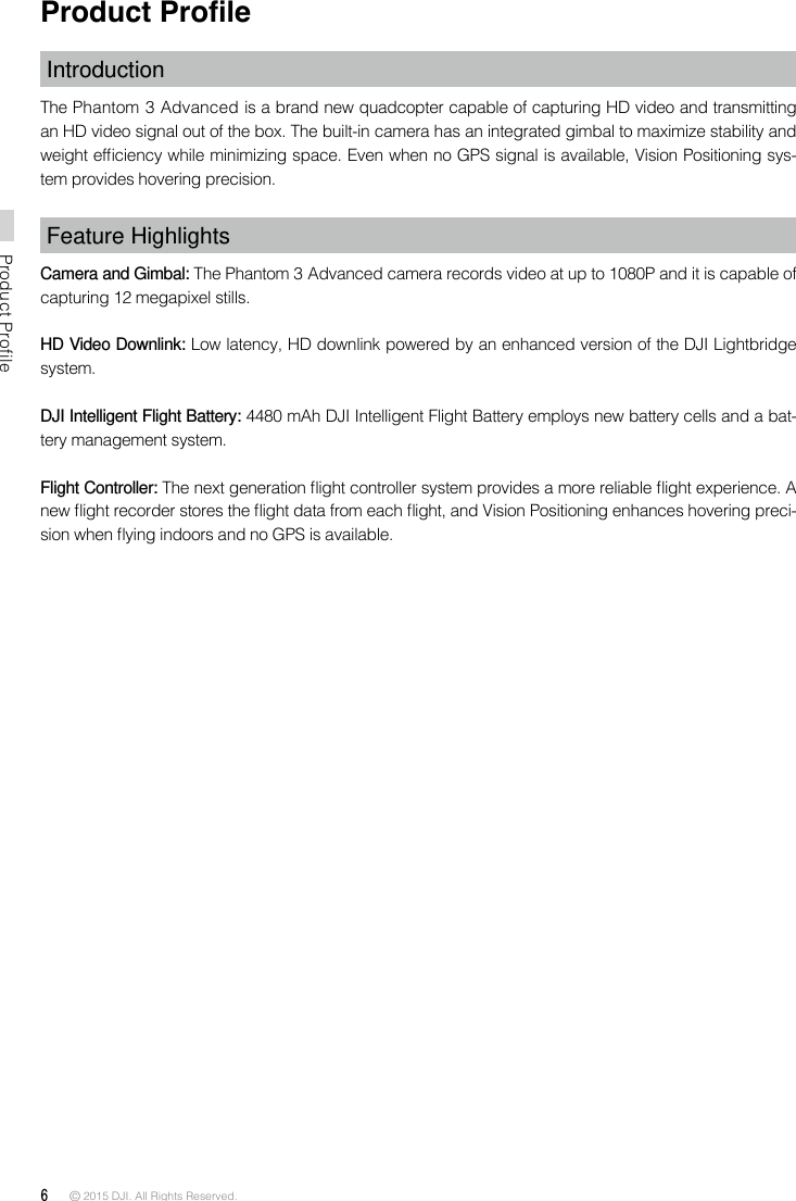 6 © 2015 DJI. All Rights Reserved. Product ProfileProduct ProleIntroductionThe Phantom 3 Advanced is a brand new quadcopter capable of capturing HD video and transmitting an HD video signal out of the box. The built-in camera has an integrated gimbal to maximize stability and weight efciency while minimizing space. Even when no GPS signal is available, Vision Positioning sys-tem provides hovering precision. Feature HighlightsCamera and Gimbal: The Phantom 3 Advanced camera records video at up to 1080P and it is capable of capturing 12 megapixel stills.HD Video Downlink: Low latency, HD downlink powered by an enhanced version of the DJI Lightbridge system.  DJI Intelligent Flight Battery: 4480 mAh DJI Intelligent Flight Battery employs new battery cells and a bat-tery management system. Flight Controller: The next generation ight controller system provides a more reliable ight experience. A new ight recorder stores the ight data from each ight, and Vision Positioning enhances hovering preci-sion when ying indoors and no GPS is available. 