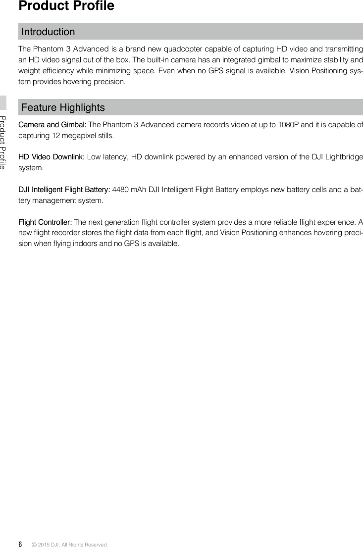 6 © 2015 DJI. All Rights Reserved. Product ProfileProduct ProleIntroductionThe Phantom 3 Advanced is a brand new quadcopter capable of capturing HD video and transmitting an HD video signal out of the box. The built-in camera has an integrated gimbal to maximize stability and weight efciency while minimizing space. Even when no GPS signal is available, Vision Positioning sys-tem provides hovering precision. Feature HighlightsCamera and Gimbal: The Phantom 3 Advanced camera records video at up to 1080P and it is capable of capturing 12 megapixel stills.HD Video Downlink: Low latency, HD downlink powered by an enhanced version of the DJI Lightbridge system.  DJI Intelligent Flight Battery: 4480 mAh DJI Intelligent Flight Battery employs new battery cells and a bat-tery management system. Flight Controller: The next generation ight controller system provides a more reliable ight experience. A new ight recorder stores the ight data from each ight, and Vision Positioning enhances hovering preci-sion when ying indoors and no GPS is available. 