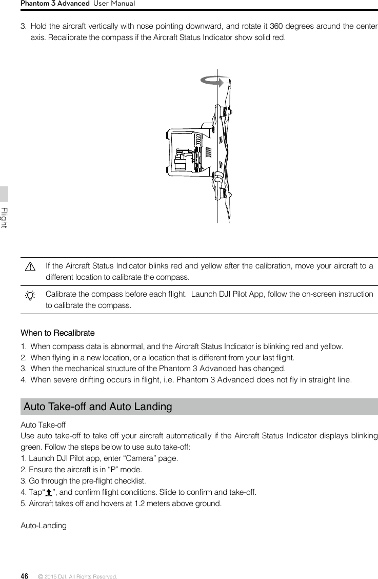 46 © 2015 DJI. All Rights Reserved. FlightPhantom 3 Advanced  User Manual3.  Hold the aircraft vertically with nose pointing downward, and rotate it 360 degrees around the center axis. Recalibrate the compass if the Aircraft Status Indicator show solid red.If the Aircraft Status Indicator blinks red and yellow after the calibration, move your aircraft to a different location to calibrate the compass.Calibrate the compass before each ight.  Launch DJI Pilot App, follow the on-screen instruction to calibrate the compass.When to Recalibrate1.  When compass data is abnormal, and the Aircraft Status Indicator is blinking red and yellow.2.  When ying in a new location, or a location that is different from your last ight. 3.  When the mechanical structure of the Phantom 3 Advanced has changed.4.  When severe drifting occurs in ight, i.e. Phantom 3 Advanced does not y in straight line.Auto Take-off and Auto LandingAuto Take-offUse auto take-off to take off your aircraft automatically if the Aircraft Status Indicator displays blinking green. Follow the steps below to use auto take-off:1. Launch DJI Pilot app, enter “Camera” page. 2. Ensure the aircraft is in “P” mode.3. Go through the pre-ight checklist. 4. Tap“ ”, and conrm ight conditions. Slide to conrm and take-off. 5. Aircraft takes off and hovers at 1.2 meters above ground. Auto-Landing 