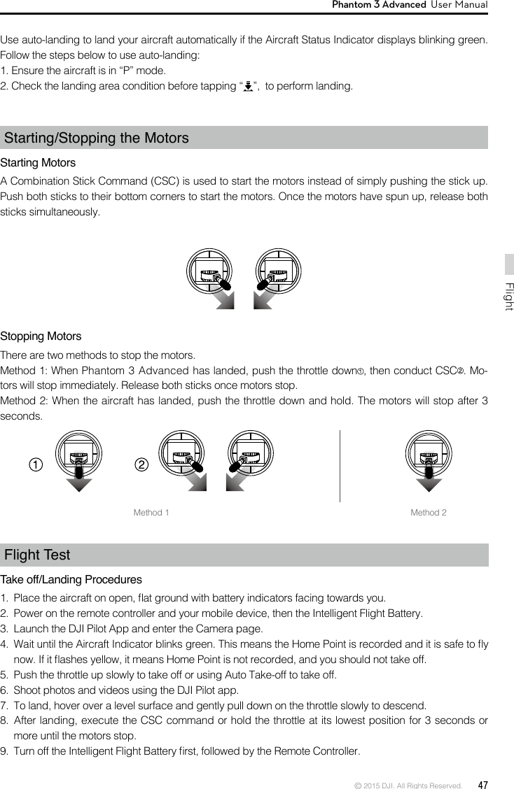 © 2015 DJI. All Rights Reserved.  47FlightPhantom 3 Advanced  User Manual Flight Test Take off/Landing Procedures 1.  Place the aircraft on open, at ground with battery indicators facing towards you.2.  Power on the remote controller and your mobile device, then the Intelligent Flight Battery.3.  Launch the DJI Pilot App and enter the Camera page.4.  Wait until the Aircraft Indicator blinks green. This means the Home Point is recorded and it is safe to y now. If it ashes yellow, it means Home Point is not recorded, and you should not take off.5.  Push the throttle up slowly to take off or using Auto Take-off to take off.6.  Shoot photos and videos using the DJI Pilot app. 7.  To land, hover over a level surface and gently pull down on the throttle slowly to descend.8.  After landing, execute the CSC command or hold the throttle at its lowest position for 3 seconds or more until the motors stop.9.  Turn off the Intelligent Flight Battery rst, followed by the Remote Controller.Stopping MotorsThere are two methods to stop the motors.Method 1: When Phantom 3 Advanced has landed, push the throttle down , then conduct CSC . Mo-tors will stop immediately. Release both sticks once motors stop.Method 2: When the aircraft has landed, push the throttle down and hold. The motors will stop after 3 seconds.Use auto-landing to land your aircraft automatically if the Aircraft Status Indicator displays blinking green. Follow the steps below to use auto-landing:1. Ensure the aircraft is in “P” mode.2. Check the landing area condition before tapping “ ”,  to perform landing. Starting/Stopping the MotorsStarting MotorsA Combination Stick Command (CSC) is used to start the motors instead of simply pushing the stick up. Push both sticks to their bottom corners to start the motors. Once the motors have spun up, release both sticks simultaneously. Method 1 Method 2